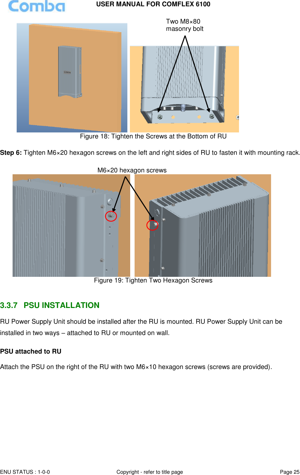 USER MANUAL FOR COMFLEX 6100 ENU STATUS : 1-0-0 Copyright - refer to title page Page 25     Figure 18: Tighten the Screws at the Bottom of RU  Step 6: Tighten M6×20 hexagon screws on the left and right sides of RU to fasten it with mounting rack.       Figure 19: Tighten Two Hexagon Screws   3.3.7  PSU INSTALLATION RU Power Supply Unit should be installed after the RU is mounted. RU Power Supply Unit can be installed in two ways – attached to RU or mounted on wall.  PSU attached to RU  Attach the PSU on the right of the RU with two M6×10 hexagon screws (screws are provided).  Two M8×80 masonry bolt M6×20 hexagon screws 