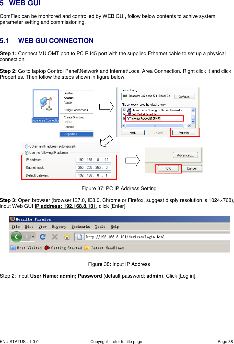  ENU STATUS : 1-0-0 Copyright - refer to title page Page 38 Page  3838   5  WEB GUI ComFlex can be monitored and controlled by WEB GUI, follow below contents to achive system parameter setting and commissioning.    5.1  WEB GUI CONNECTION Step 1: Connect MU OMT port to PC RJ45 port with the supplied Ethernet cable to set up a physical connection.  Step 2: Go to laptop Control Panel\Network and Internet\Local Area Connection. Right click it and click Properties. Then follow the steps shown in figure below.                           Figure 37: PC IP Address Setting  Step 3: Open browser (browser IE7.0, IE8.0, Chrome or Firefox, suggest disply resolution is 1024×768), input Web GUI IP address: 192.168.8.101, click [Enter].    Figure 38: Input IP Address  Step 2: Input User Name: admin; Password (default password: admin). Click [Log in].  