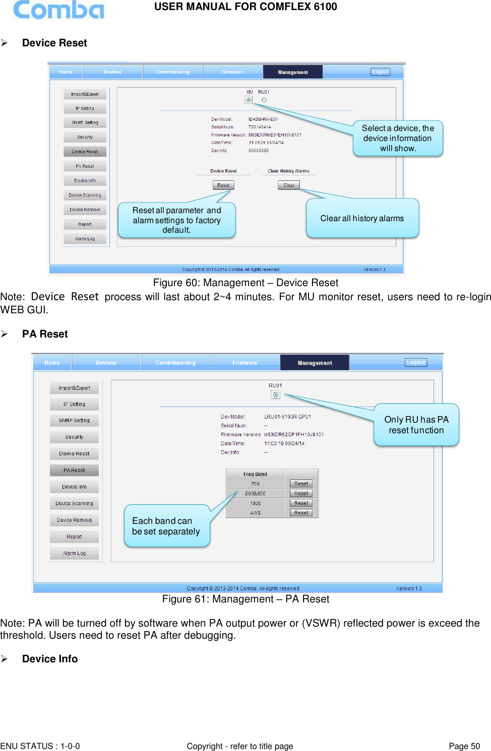 USER MANUAL FOR COMFLEX 6100  ENU STATUS : 1-0-0 Copyright - refer to title page Page 50      Device Reset   Figure 60: Management – Device Reset Note:  Device  Reset  process will last about 2~4 minutes. For MU monitor reset, users need to re-login WEB GUI.   PA Reset   Figure 61: Management – PA Reset  Note: PA will be turned off by software when PA output power or (VSWR) reflected power is exceed the threshold. Users need to reset PA after debugging.   Device Info  Reset all parameter and alarm settings to factory default. Select a device, the device information will show.Clear all history alarmsOnly RU has PA reset function Each band can be set separately