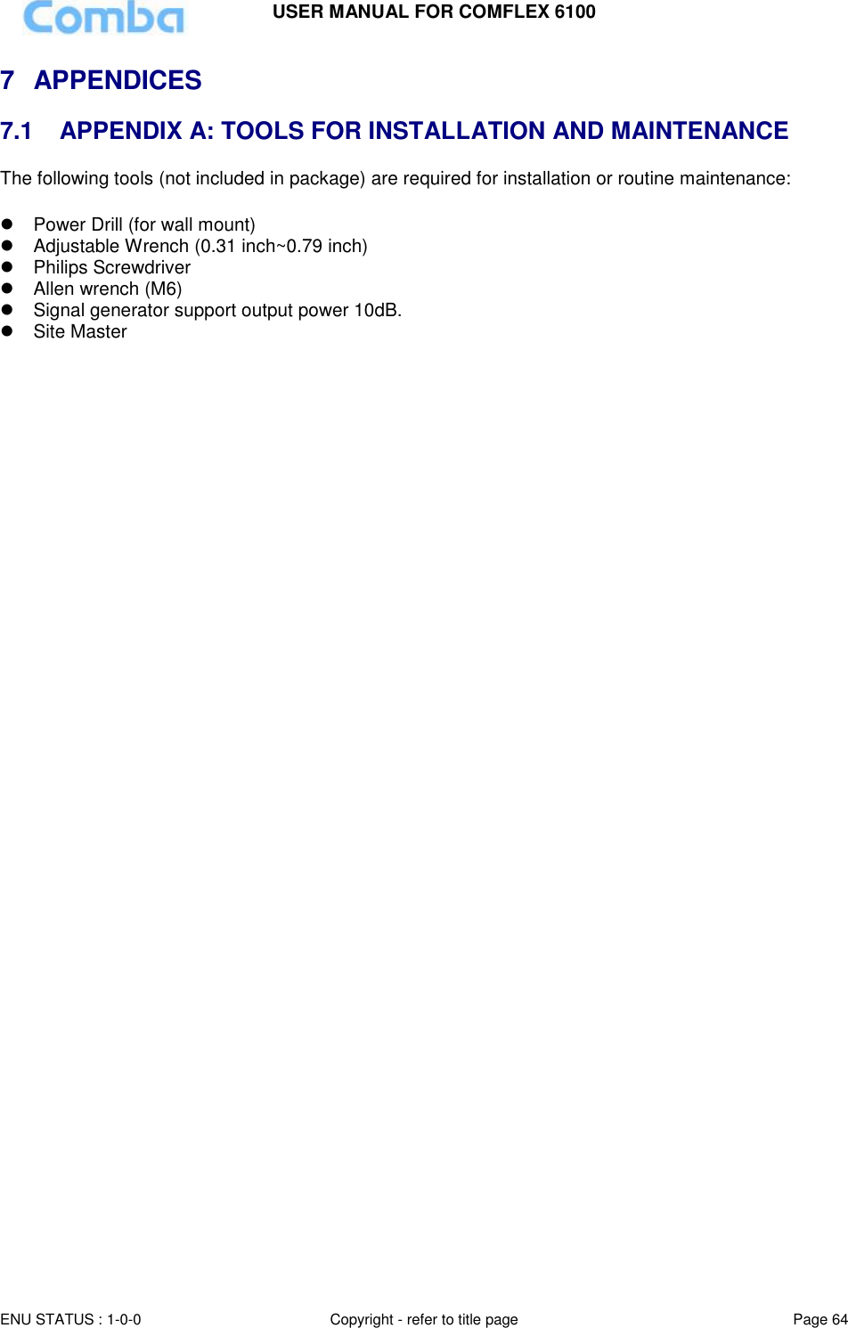USER MANUAL FOR COMFLEX 6100  ENU STATUS : 1-0-0 Copyright - refer to title page Page 64     7  APPENDICES  7.1   APPENDIX A: TOOLS FOR INSTALLATION AND MAINTENANCE The following tools (not included in package) are required for installation or routine maintenance:     Power Drill (for wall mount)   Adjustable Wrench (0.31 inch~0.79 inch)    Philips Screwdriver   Allen wrench (M6)  Signal generator support output power 10dB.   Site Master      