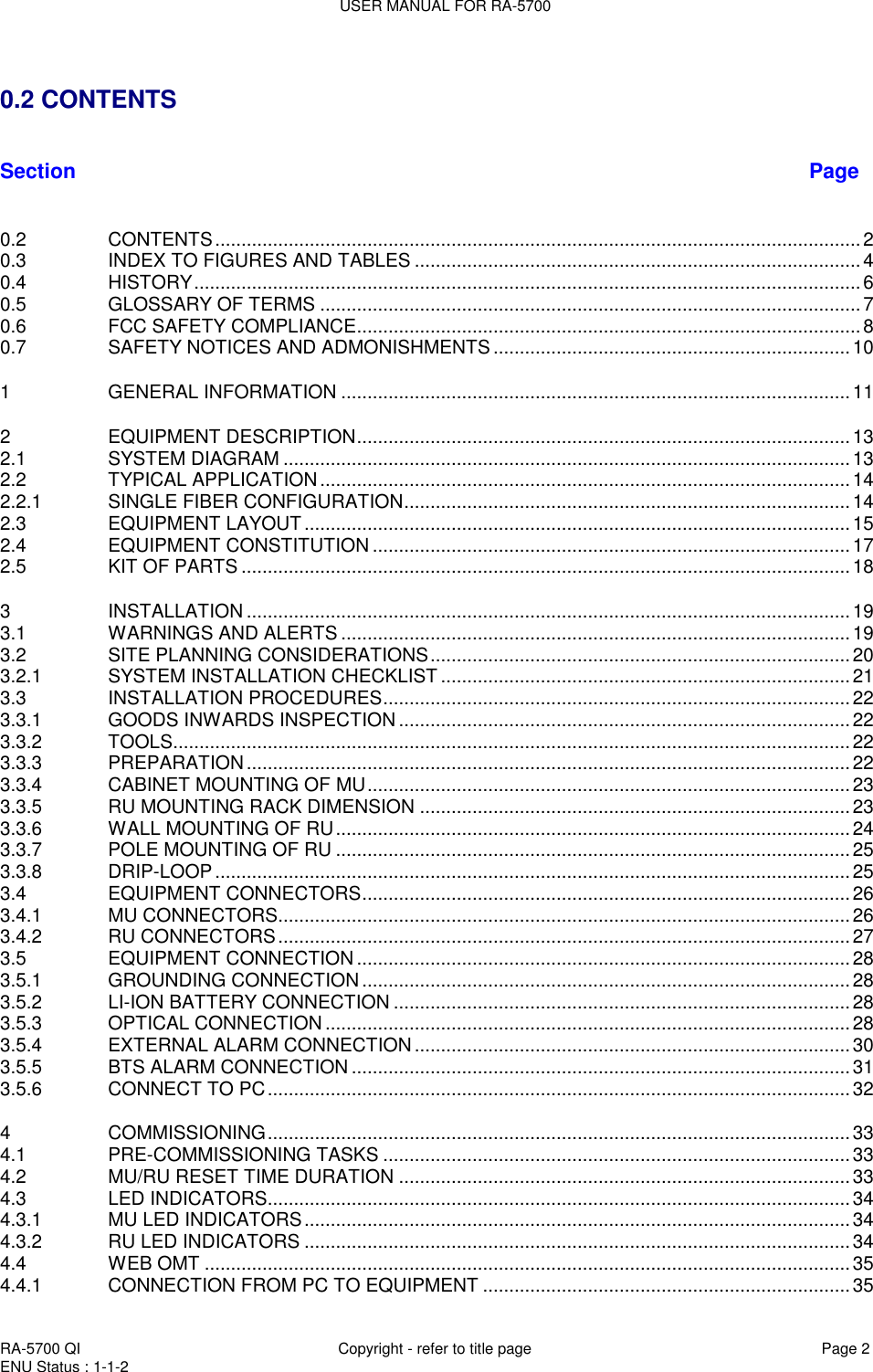 USER MANUAL FOR RA-5700  RA-5700 QI  Copyright - refer to title page Page 2 ENU Status : 1-1-2      0.2 CONTENTS   Section Page  0.2 CONTENTS ........................................................................................................................... 2 0.3 INDEX TO FIGURES AND TABLES ..................................................................................... 4 0.4 HISTORY ............................................................................................................................... 6 0.5 GLOSSARY OF TERMS ....................................................................................................... 7 0.6 FCC SAFETY COMPLIANCE ................................................................................................ 8 0.7 SAFETY NOTICES AND ADMONISHMENTS .................................................................... 10 1 GENERAL INFORMATION ................................................................................................. 11 2 EQUIPMENT DESCRIPTION .............................................................................................. 13 2.1 SYSTEM DIAGRAM ............................................................................................................ 13 2.2 TYPICAL APPLICATION ..................................................................................................... 14 2.2.1 SINGLE FIBER CONFIGURATION ..................................................................................... 14 2.3 EQUIPMENT LAYOUT ........................................................................................................ 15 2.4 EQUIPMENT CONSTITUTION ........................................................................................... 17 2.5 KIT OF PARTS .................................................................................................................... 18 3 INSTALLATION ................................................................................................................... 19 3.1 WARNINGS AND ALERTS ................................................................................................. 19 3.2 SITE PLANNING CONSIDERATIONS ................................................................................ 20 3.2.1 SYSTEM INSTALLATION CHECKLIST .............................................................................. 21 3.3 INSTALLATION PROCEDURES ......................................................................................... 22 3.3.1 GOODS INWARDS INSPECTION ...................................................................................... 22 3.3.2 TOOLS ................................................................................................................................. 22 3.3.3 PREPARATION ................................................................................................................... 22 3.3.4 CABINET MOUNTING OF MU ............................................................................................ 23 3.3.5 RU MOUNTING RACK DIMENSION .................................................................................. 23 3.3.6 WALL MOUNTING OF RU .................................................................................................. 24 3.3.7 POLE MOUNTING OF RU .................................................................................................. 25 3.3.8 DRIP-LOOP ......................................................................................................................... 25 3.4 EQUIPMENT CONNECTORS ............................................................................................. 26 3.4.1 MU CONNECTORS............................................................................................................. 26 3.4.2 RU CONNECTORS ............................................................................................................. 27 3.5 EQUIPMENT CONNECTION .............................................................................................. 28 3.5.1 GROUNDING CONNECTION ............................................................................................. 28 3.5.2 LI-ION BATTERY CONNECTION ....................................................................................... 28 3.5.3 OPTICAL CONNECTION .................................................................................................... 28 3.5.4 EXTERNAL ALARM CONNECTION ................................................................................... 30 3.5.5 BTS ALARM CONNECTION ............................................................................................... 31 3.5.6 CONNECT TO PC ............................................................................................................... 32 4 COMMISSIONING ............................................................................................................... 33 4.1 PRE-COMMISSIONING TASKS ......................................................................................... 33 4.2 MU/RU RESET TIME DURATION ...................................................................................... 33 4.3 LED INDICATORS ............................................................................................................... 34 4.3.1 MU LED INDICATORS ........................................................................................................ 34 4.3.2 RU LED INDICATORS ........................................................................................................ 34 4.4 WEB OMT ........................................................................................................................... 35 4.4.1 CONNECTION FROM PC TO EQUIPMENT ...................................................................... 35 