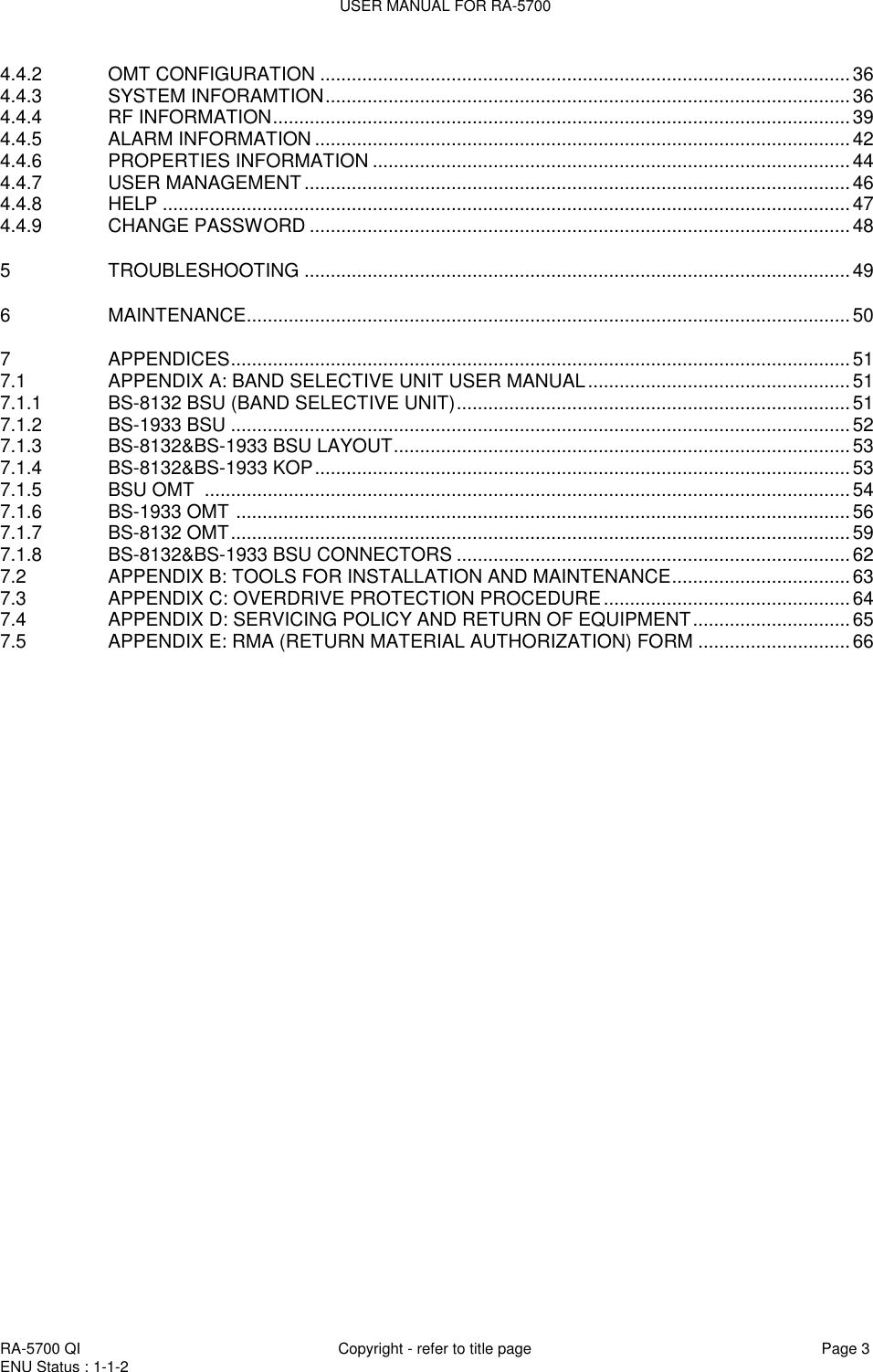 USER MANUAL FOR RA-5700  RA-5700 QI  Copyright - refer to title page Page 3 ENU Status : 1-1-2    4.4.2 OMT CONFIGURATION ..................................................................................................... 36 4.4.3 SYSTEM INFORAMTION .................................................................................................... 36 4.4.4 RF INFORMATION .............................................................................................................. 39 4.4.5 ALARM INFORMATION ...................................................................................................... 42 4.4.6 PROPERTIES INFORMATION ........................................................................................... 44 4.4.7 USER MANAGEMENT ........................................................................................................ 46 4.4.8 HELP ................................................................................................................................... 47 4.4.9 CHANGE PASSWORD ....................................................................................................... 48 5 TROUBLESHOOTING ........................................................................................................ 49 6 MAINTENANCE ................................................................................................................... 50 7 APPENDICES ...................................................................................................................... 51 7.1 APPENDIX A: BAND SELECTIVE UNIT USER MANUAL .................................................. 51 7.1.1 BS-8132 BSU (BAND SELECTIVE UNIT) ........................................................................... 51 7.1.2 BS-1933 BSU ...................................................................................................................... 52 7.1.3 BS-8132&amp;BS-1933 BSU LAYOUT ....................................................................................... 53 7.1.4 BS-8132&amp;BS-1933 KOP ...................................................................................................... 53 7.1.5 BSU OMT  ........................................................................................................................... 54 7.1.6 BS-1933 OMT  ..................................................................................................................... 56 7.1.7 BS-8132 OMT ...................................................................................................................... 59 7.1.8 BS-8132&amp;BS-1933 BSU CONNECTORS ........................................................................... 62 7.2 APPENDIX B: TOOLS FOR INSTALLATION AND MAINTENANCE .................................. 63 7.3 APPENDIX C: OVERDRIVE PROTECTION PROCEDURE ............................................... 64 7.4 APPENDIX D: SERVICING POLICY AND RETURN OF EQUIPMENT .............................. 65 7.5 APPENDIX E: RMA (RETURN MATERIAL AUTHORIZATION) FORM ............................. 66                     