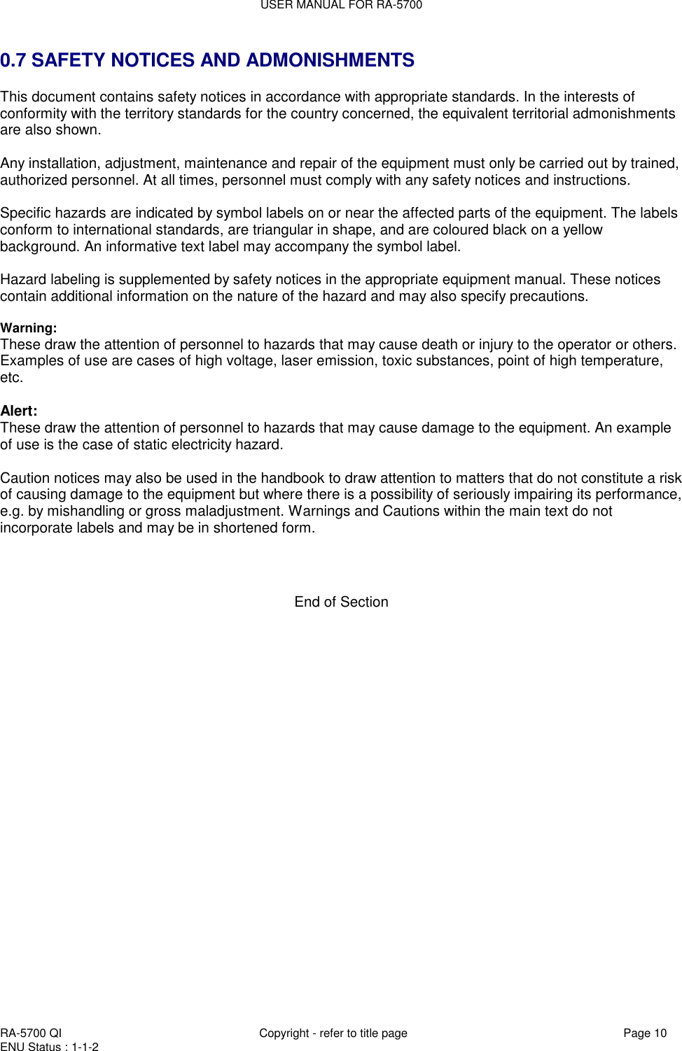 USER MANUAL FOR RA-5700  RA-5700 QI  Copyright - refer to title page Page 10 ENU Status : 1-1-2    0.7 SAFETY NOTICES AND ADMONISHMENTS This document contains safety notices in accordance with appropriate standards. In the interests of conformity with the territory standards for the country concerned, the equivalent territorial admonishments are also shown.  Any installation, adjustment, maintenance and repair of the equipment must only be carried out by trained, authorized personnel. At all times, personnel must comply with any safety notices and instructions.  Specific hazards are indicated by symbol labels on or near the affected parts of the equipment. The labels conform to international standards, are triangular in shape, and are coloured black on a yellow background. An informative text label may accompany the symbol label.  Hazard labeling is supplemented by safety notices in the appropriate equipment manual. These notices contain additional information on the nature of the hazard and may also specify precautions.   Warning: These draw the attention of personnel to hazards that may cause death or injury to the operator or others. Examples of use are cases of high voltage, laser emission, toxic substances, point of high temperature, etc.  Alert: These draw the attention of personnel to hazards that may cause damage to the equipment. An example of use is the case of static electricity hazard.  Caution notices may also be used in the handbook to draw attention to matters that do not constitute a risk of causing damage to the equipment but where there is a possibility of seriously impairing its performance, e.g. by mishandling or gross maladjustment. Warnings and Cautions within the main text do not incorporate labels and may be in shortened form.    End of Section 