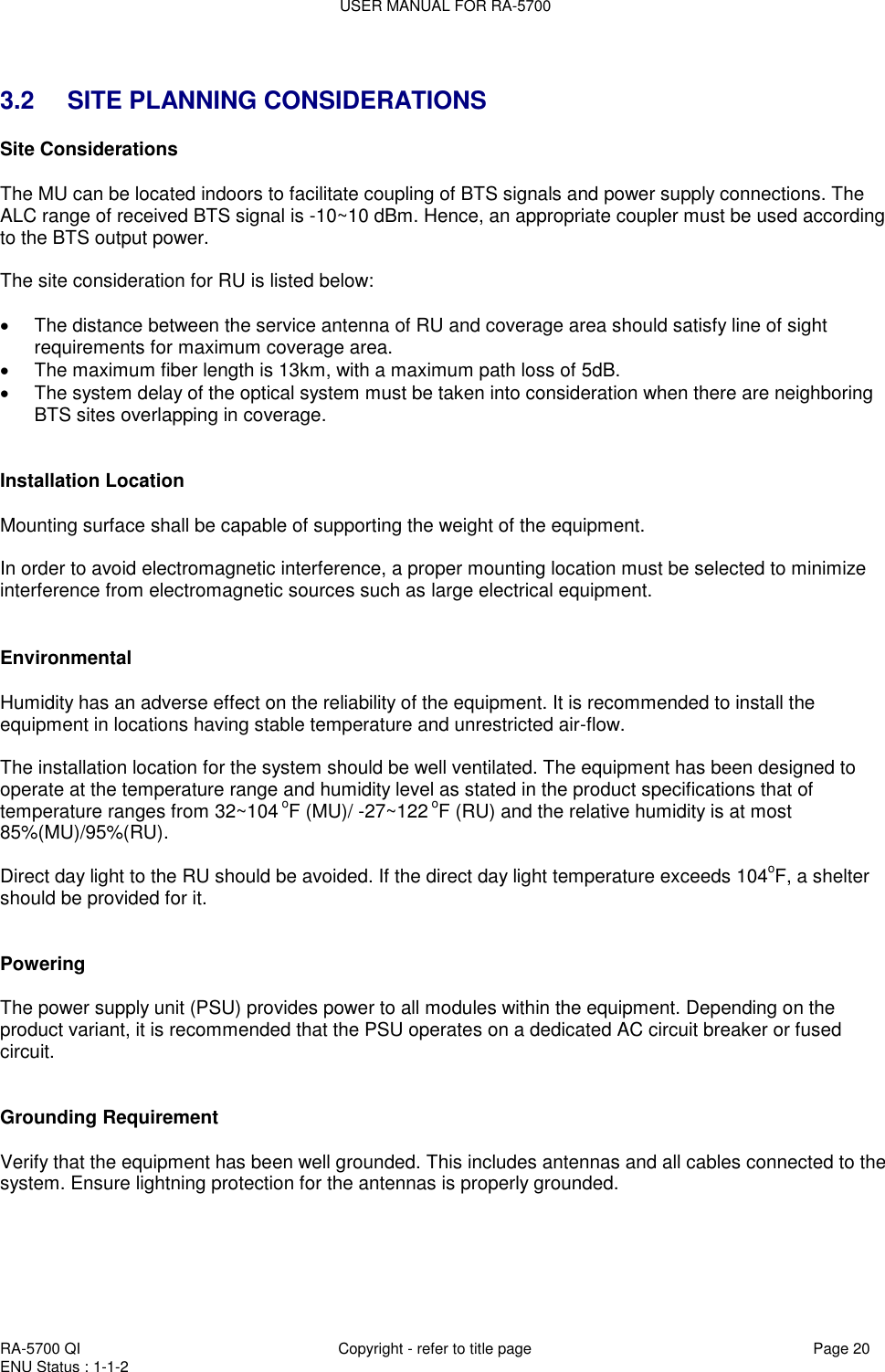 USER MANUAL FOR RA-5700  RA-5700 QI  Copyright - refer to title page Page 20 ENU Status : 1-1-2     3.2 SITE PLANNING CONSIDERATIONS Site Considerations  The MU can be located indoors to facilitate coupling of BTS signals and power supply connections. The ALC range of received BTS signal is -10~10 dBm. Hence, an appropriate coupler must be used according to the BTS output power.   The site consideration for RU is listed below:    The distance between the service antenna of RU and coverage area should satisfy line of sight requirements for maximum coverage area.   The maximum fiber length is 13km, with a maximum path loss of 5dB.   The system delay of the optical system must be taken into consideration when there are neighboring BTS sites overlapping in coverage.   Installation Location  Mounting surface shall be capable of supporting the weight of the equipment.  In order to avoid electromagnetic interference, a proper mounting location must be selected to minimize interference from electromagnetic sources such as large electrical equipment.   Environmental  Humidity has an adverse effect on the reliability of the equipment. It is recommended to install the equipment in locations having stable temperature and unrestricted air-flow.   The installation location for the system should be well ventilated. The equipment has been designed to operate at the temperature range and humidity level as stated in the product specifications that of  temperature ranges from 32~104 oF (MU)/ -27~122 oF (RU) and the relative humidity is at most 85%(MU)/95%(RU).  Direct day light to the RU should be avoided. If the direct day light temperature exceeds 104oF, a shelter should be provided for it.    Powering   The power supply unit (PSU) provides power to all modules within the equipment. Depending on the product variant, it is recommended that the PSU operates on a dedicated AC circuit breaker or fused circuit.   Grounding Requirement  Verify that the equipment has been well grounded. This includes antennas and all cables connected to the system. Ensure lightning protection for the antennas is properly grounded.      