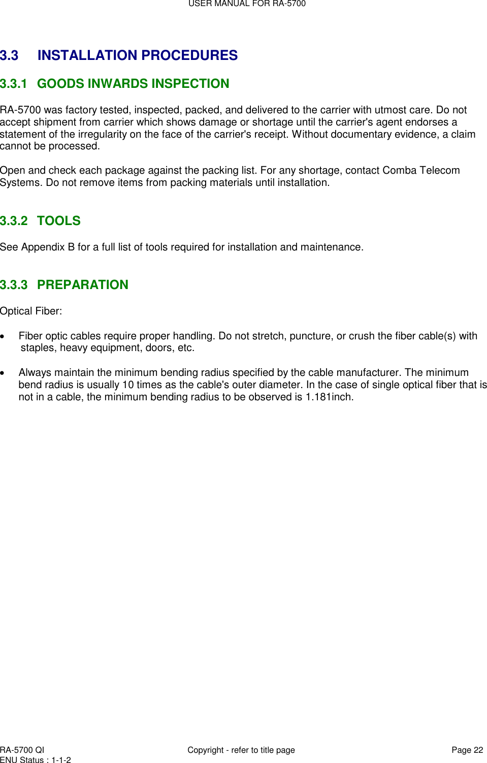 USER MANUAL FOR RA-5700  RA-5700 QI  Copyright - refer to title page Page 22 ENU Status : 1-1-2     3.3  INSTALLATION PROCEDURES 3.3.1  GOODS INWARDS INSPECTION RA-5700 was factory tested, inspected, packed, and delivered to the carrier with utmost care. Do not accept shipment from carrier which shows damage or shortage until the carrier&apos;s agent endorses a statement of the irregularity on the face of the carrier&apos;s receipt. Without documentary evidence, a claim cannot be processed.  Open and check each package against the packing list. For any shortage, contact Comba Telecom Systems. Do not remove items from packing materials until installation.    3.3.2  TOOLS See Appendix B for a full list of tools required for installation and maintenance.   3.3.3  PREPARATION Optical Fiber:    Fiber optic cables require proper handling. Do not stretch, puncture, or crush the fiber cable(s) with staples, heavy equipment, doors, etc.    Always maintain the minimum bending radius specified by the cable manufacturer. The minimum bend radius is usually 10 times as the cable&apos;s outer diameter. In the case of single optical fiber that is not in a cable, the minimum bending radius to be observed is 1.181inch.  