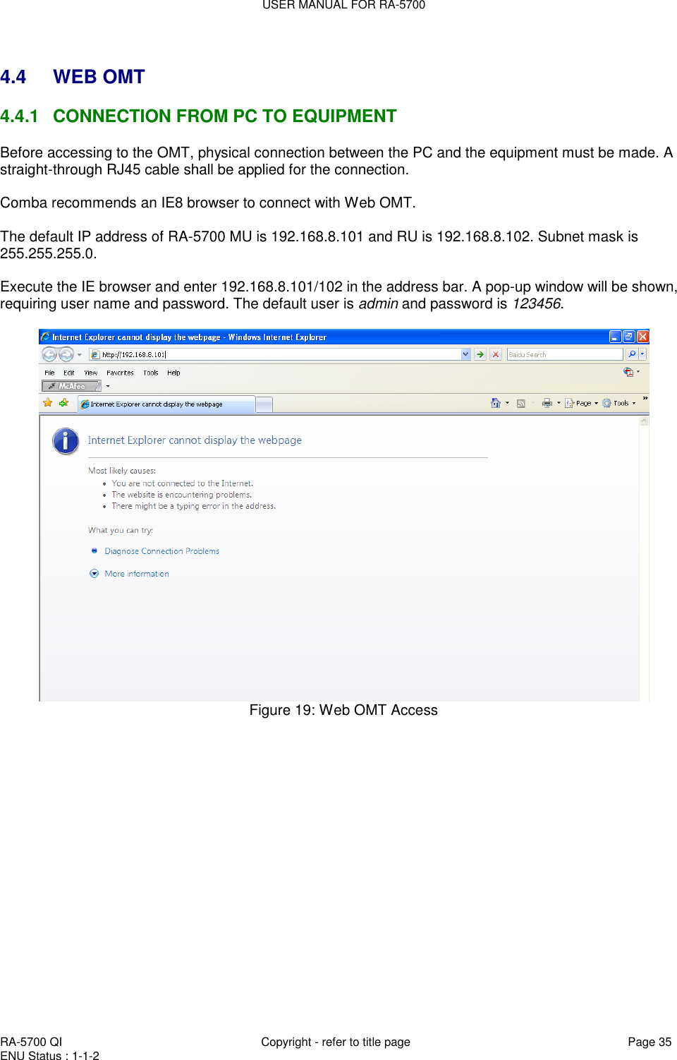 USER MANUAL FOR RA-5700  RA-5700 QI  Copyright - refer to title page Page 35 ENU Status : 1-1-2     4.4  WEB OMT 4.4.1  CONNECTION FROM PC TO EQUIPMENT Before accessing to the OMT, physical connection between the PC and the equipment must be made. A straight-through RJ45 cable shall be applied for the connection.  Comba recommends an IE8 browser to connect with Web OMT.   The default IP address of RA-5700 MU is 192.168.8.101 and RU is 192.168.8.102. Subnet mask is 255.255.255.0.   Execute the IE browser and enter 192.168.8.101/102 in the address bar. A pop-up window will be shown, requiring user name and password. The default user is admin and password is 123456.    Figure 19: Web OMT Access      