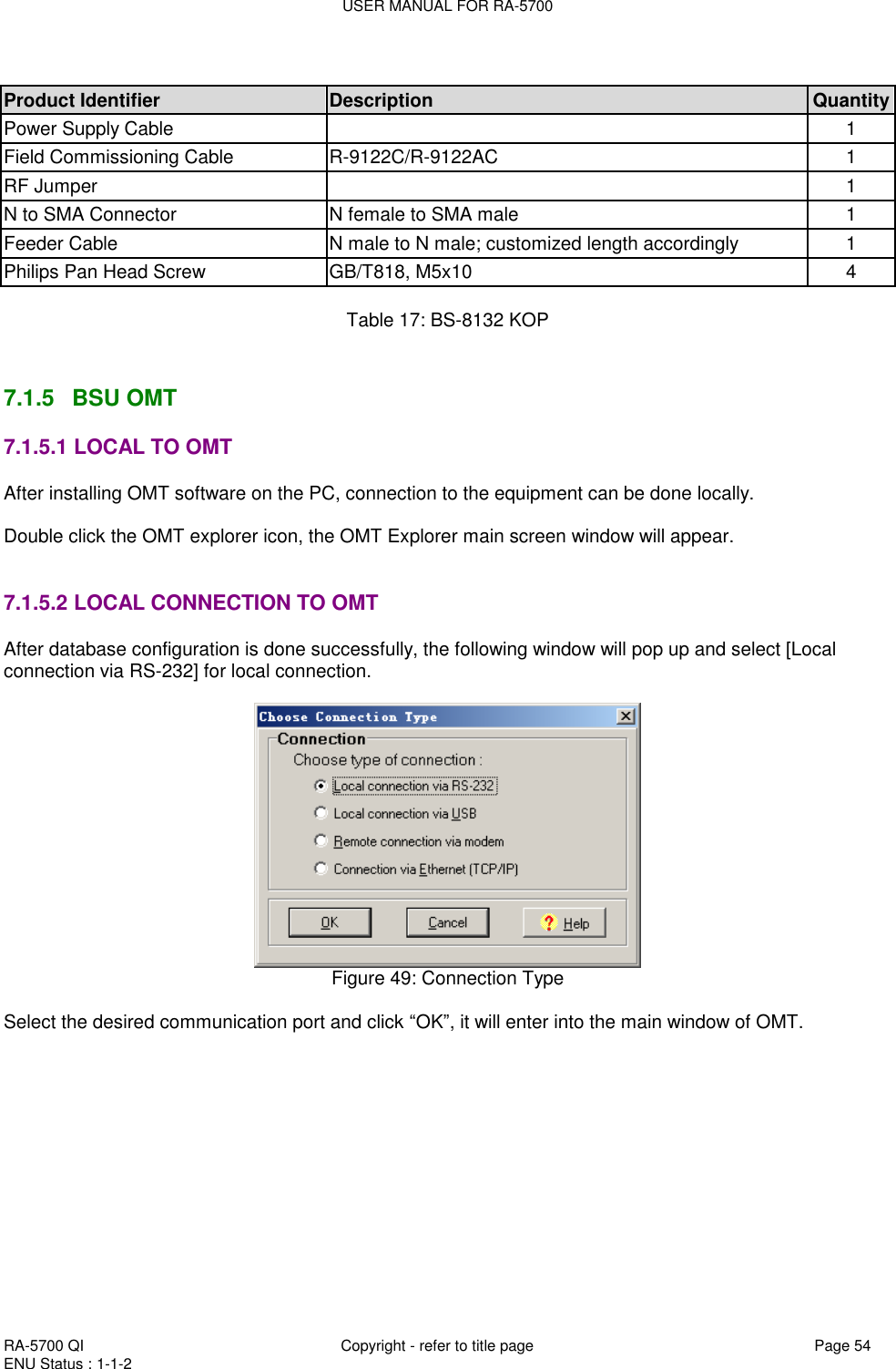 USER MANUAL FOR RA-5700  RA-5700 QI  Copyright - refer to title page Page 54 ENU Status : 1-1-2     Product Identifier Description Quantity Power Supply Cable  1 Field Commissioning Cable R-9122C/R-9122AC 1 RF Jumper  1 N to SMA Connector N female to SMA male 1 Feeder Cable  N male to N male; customized length accordingly 1 Philips Pan Head Screw GB/T818, M5x10 4  Table 17: BS-8132 KOP   7.1.5  BSU OMT  7.1.5.1 LOCAL TO OMT  After installing OMT software on the PC, connection to the equipment can be done locally.  Double click the OMT explorer icon, the OMT Explorer main screen window will appear.   7.1.5.2 LOCAL CONNECTION TO OMT  After database configuration is done successfully, the following window will pop up and select [Local connection via RS-232] for local connection.   Figure 49: Connection Type  Select the desired communication port and click “OK”, it will enter into the main window of OMT.  