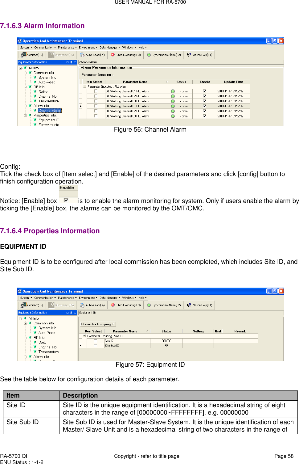 USER MANUAL FOR RA-5700  RA-5700 QI  Copyright - refer to title page Page 58 ENU Status : 1-1-2    7.1.6.3 Alarm Information  Figure 56: Channel Alarm     Config: Tick the check box of [Item select] and [Enable] of the desired parameters and click [config] button to finish configuration operation. Notice: [Enable] box  is to enable the alarm monitoring for system. Only if users enable the alarm by ticking the [Enable] box, the alarms can be monitored by the OMT/OMC.     7.1.6.4 Properties Information EQUIPMENT ID  Equipment ID is to be configured after local commission has been completed, which includes Site ID, and Site Sub ID.    Figure 57: Equipment ID  See the table below for configuration details of each parameter.  Item Description Site ID Site ID is the unique equipment identification. It is a hexadecimal string of eight characters in the range of [00000000~FFFFFFFF]. e.g. 00000000 Site Sub ID Site Sub ID is used for Master-Slave System. It is the unique identification of each Master/ Slave Unit and is a hexadecimal string of two characters in the range of 