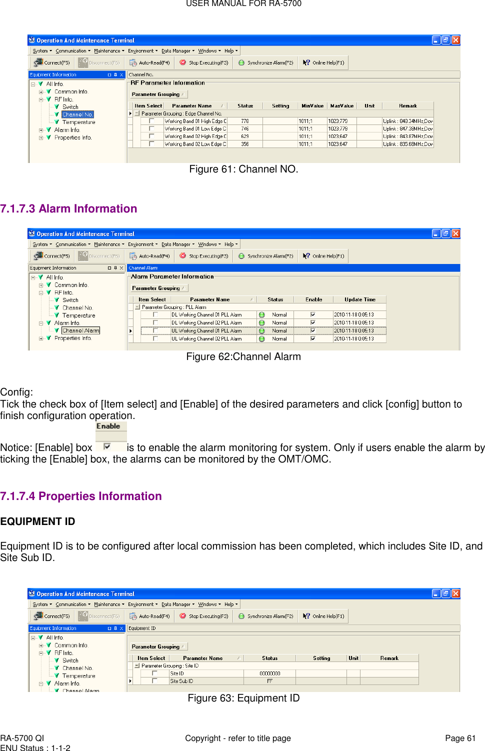USER MANUAL FOR RA-5700  RA-5700 QI  Copyright - refer to title page Page 61 ENU Status : 1-1-2     Figure 61: Channel NO.   7.1.7.3 Alarm Information  Figure 62:Channel Alarm   Config: Tick the check box of [Item select] and [Enable] of the desired parameters and click [config] button to finish configuration operation. Notice: [Enable] box  is to enable the alarm monitoring for system. Only if users enable the alarm by ticking the [Enable] box, the alarms can be monitored by the OMT/OMC.     7.1.7.4 Properties Information EQUIPMENT ID  Equipment ID is to be configured after local commission has been completed, which includes Site ID, and Site Sub ID.    Figure 63: Equipment ID 