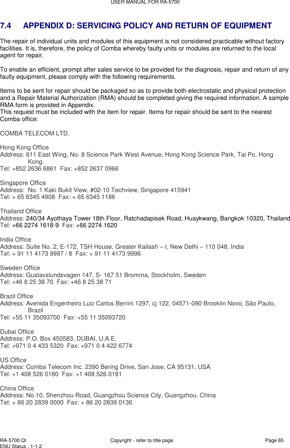 USER MANUAL FOR RA-5700  RA-5700 QI  Copyright - refer to title page Page 65 ENU Status : 1-1-2    7.4    APPENDIX D: SERVICING POLICY AND RETURN OF EQUIPMENT The repair of individual units and modules of this equipment is not considered practicable without factory facilities. It is, therefore, the policy of Comba whereby faulty units or modules are returned to the local agent for repair.  To enable an efficient, prompt after sales service to be provided for the diagnosis, repair and return of any faulty equipment, please comply with the following requirements.  Items to be sent for repair should be packaged so as to provide both electrostatic and physical protection and a Repair Material Authorization (RMA) should be completed giving the required information. A sample RMA form is provided in Appendix. This request must be included with the item for repair. Items for repair should be sent to the nearest Comba office:  COMBA TELECOM LTD.   Hong Kong Office Address: 611 East Wing, No. 8 Science Park West Avenue, Hong Kong Science Park, Tai Po, Hong Kong. Tel: +852 2636 6861  Fax: +852 2637 0966    Singapore Office Address:  No. 1 Kaki Bukit View, #02-10 Techview, Singapore 415941 Tel: + 65 6345 4908  Fax: + 65 6345 1186   Thailand Office Address: 240/34 Ayothaya Tower 18th Floor, Ratchadapisek Road, Huaykwang, Bangkok 10320, Thailand Tel: +66 2274 1618-9  Fax: +66 2274 1620   India Office Address: Suite No. 2, E-172, TSH House, Greater Kailash – I, New Delhi – 110 048, India Tel: + 91 11 4173 9997 / 8  Fax: + 91 11 4173 9996   Sweden Office Address: Gustavslundsvagen 147, S- 167 51 Bromma, Stockholm, Sweden Tel: +46 8 25 38 70  Fax: +46 8 25 38 71   Brazil Office Address: Avenida Engenheiro Luiz Carlos Berrini 1297, cj 122, 04571-090 Brooklin Novo, São Paulo, Brazil Tel: +55 11 35093700  Fax: +55 11 35093720   Dubai Office Address: P.O. Box 450583, DUBAI, U.A.E. Tel: +971 0 4 433 5320  Fax: +971 0 4 422 6774   US Office Address: Comba Telecom Inc. 2390 Bering Drive, San Jose, CA 95131, USA Tel: +1 408 526 0180  Fax: +1 408 526 0181   China Office Address: No.10, Shenzhou Road, Guangzhou Science City, Guangzhou, China Tel: + 86 20 2839 0000  Fax: + 86 20 2839 0136  