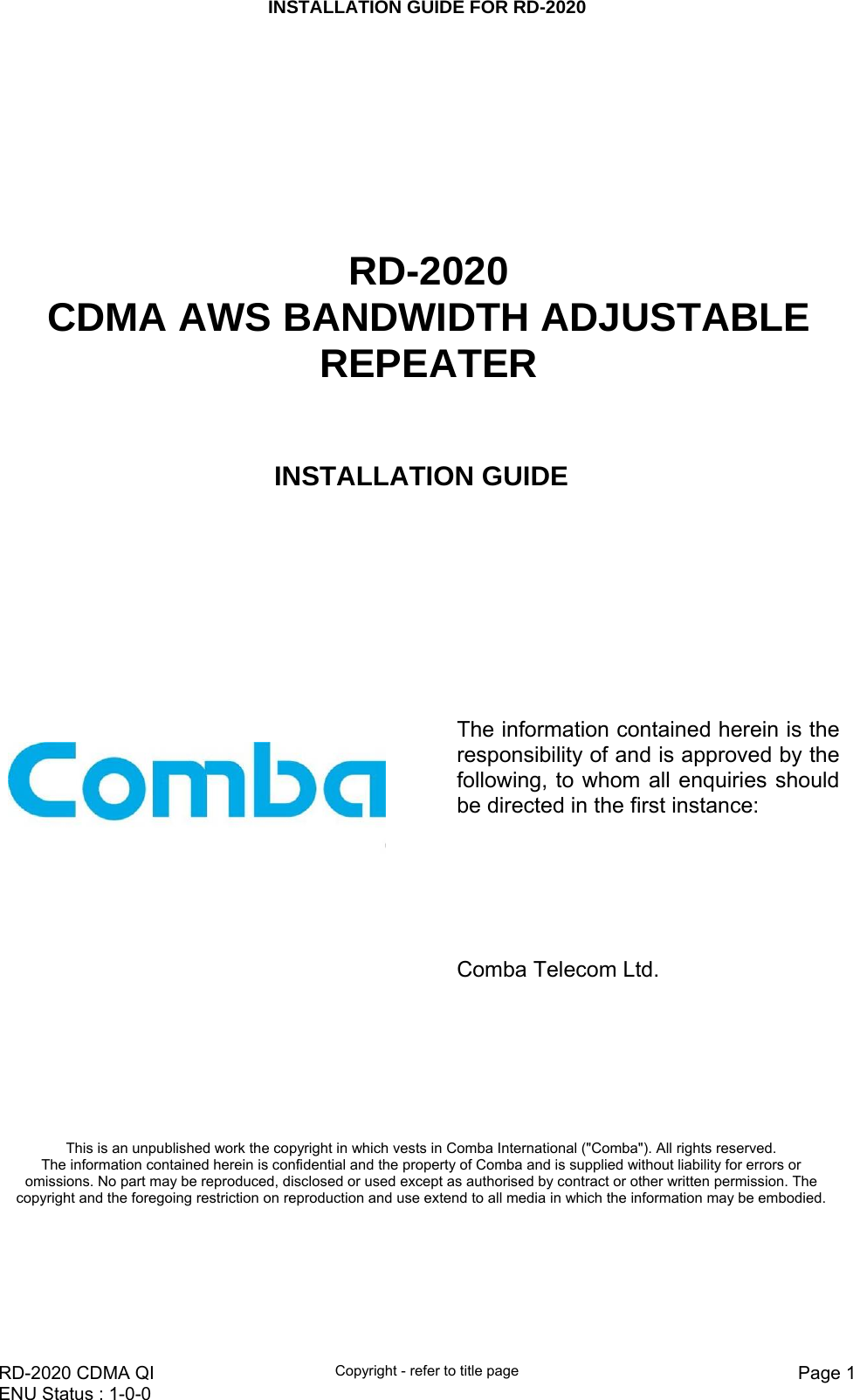 INSTALLATION GUIDE FOR RD-2020    RD-2020 CDMA QI  Copyright - refer to title page  Page 1ENU Status : 1-0-0          RD-2020 CDMA AWS BANDWIDTH ADJUSTABLE REPEATER INSTALLATION GUIDE       The information contained herein is the responsibility of and is approved by the following, to whom all enquiries should be directed in the first instance:               Comba Telecom Ltd.   This is an unpublished work the copyright in which vests in Comba International (&quot;Comba&quot;). All rights reserved. The information contained herein is confidential and the property of Comba and is supplied without liability for errors or omissions. No part may be reproduced, disclosed or used except as authorised by contract or other written permission. The copyright and the foregoing restriction on reproduction and use extend to all media in which the information may be embodied. 