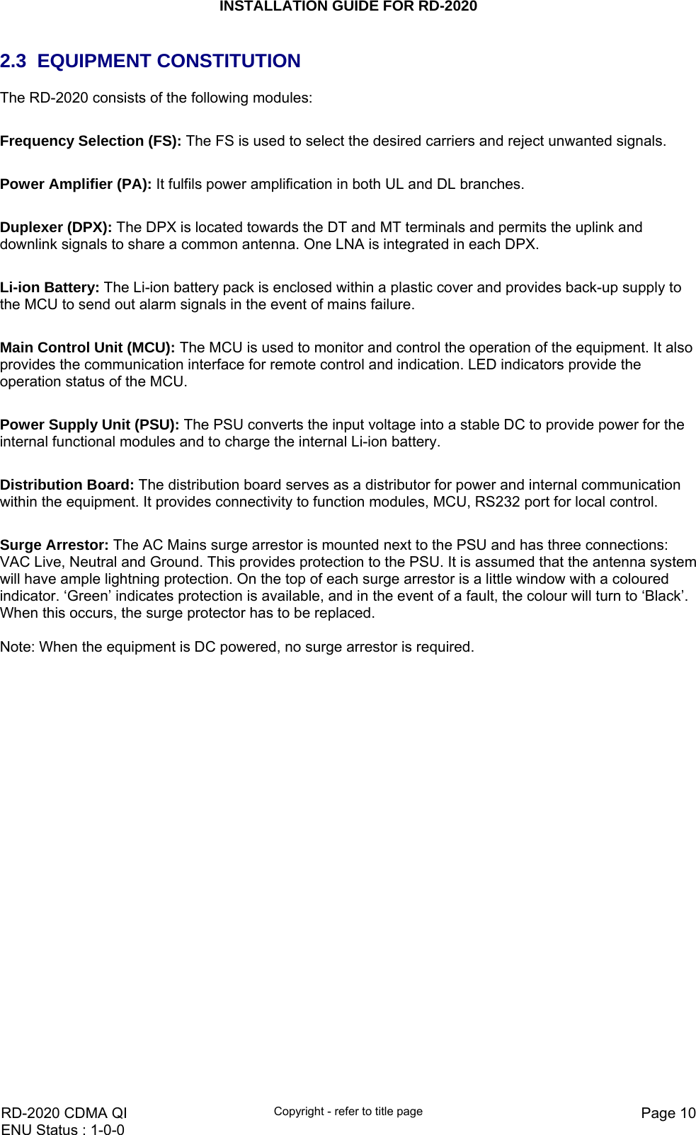 INSTALLATION GUIDE FOR RD-2020    RD-2020 CDMA QI  Copyright - refer to title page  Page 10ENU Status : 1-0-0    2.3 EQUIPMENT CONSTITUTION The RD-2020 consists of the following modules:  Frequency Selection (FS): The FS is used to select the desired carriers and reject unwanted signals.   Power Amplifier (PA): It fulfils power amplification in both UL and DL branches.   Duplexer (DPX): The DPX is located towards the DT and MT terminals and permits the uplink and downlink signals to share a common antenna. One LNA is integrated in each DPX.  Li-ion Battery: The Li-ion battery pack is enclosed within a plastic cover and provides back-up supply to the MCU to send out alarm signals in the event of mains failure.   Main Control Unit (MCU): The MCU is used to monitor and control the operation of the equipment. It also provides the communication interface for remote control and indication. LED indicators provide the operation status of the MCU.  Power Supply Unit (PSU): The PSU converts the input voltage into a stable DC to provide power for the internal functional modules and to charge the internal Li-ion battery.  Distribution Board: The distribution board serves as a distributor for power and internal communication within the equipment. It provides connectivity to function modules, MCU, RS232 port for local control.  Surge Arrestor: The AC Mains surge arrestor is mounted next to the PSU and has three connections: VAC Live, Neutral and Ground. This provides protection to the PSU. It is assumed that the antenna system will have ample lightning protection. On the top of each surge arrestor is a little window with a coloured indicator. ‘Green’ indicates protection is available, and in the event of a fault, the colour will turn to ‘Black’. When this occurs, the surge protector has to be replaced.  Note: When the equipment is DC powered, no surge arrestor is required.   
