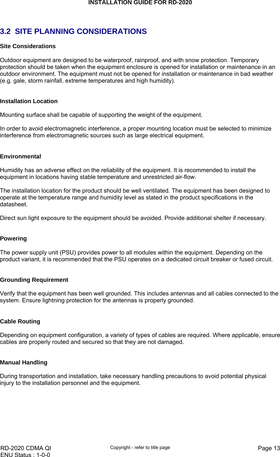INSTALLATION GUIDE FOR RD-2020    RD-2020 CDMA QI  Copyright - refer to title page  Page 13ENU Status : 1-0-0     3.2  SITE PLANNING CONSIDERATIONS Site Considerations  Outdoor equipment are designed to be waterproof, rainproof, and with snow protection. Temporary protection should be taken when the equipment enclosure is opened for installation or maintenance in an outdoor environment. The equipment must not be opened for installation or maintenance in bad weather (e.g. gale, storm rainfall, extreme temperatures and high humidity).   Installation Location  Mounting surface shall be capable of supporting the weight of the equipment.  In order to avoid electromagnetic interference, a proper mounting location must be selected to minimize interference from electromagnetic sources such as large electrical equipment.   Environmental  Humidity has an adverse effect on the reliability of the equipment. It is recommended to install the equipment in locations having stable temperature and unrestricted air-flow.   The installation location for the product should be well ventilated. The equipment has been designed to operate at the temperature range and humidity level as stated in the product specifications in the datasheet.  Direct sun light exposure to the equipment should be avoided. Provide additional shelter if necessary.   Powering   The power supply unit (PSU) provides power to all modules within the equipment. Depending on the product variant, it is recommended that the PSU operates on a dedicated circuit breaker or fused circuit.   Grounding Requirement  Verify that the equipment has been well grounded. This includes antennas and all cables connected to the system. Ensure lightning protection for the antennas is properly grounded.    Cable Routing  Depending on equipment configuration, a variety of types of cables are required. Where applicable, ensure cables are properly routed and secured so that they are not damaged.   Manual Handling  During transportation and installation, take necessary handling precautions to avoid potential physical injury to the installation personnel and the equipment.  
