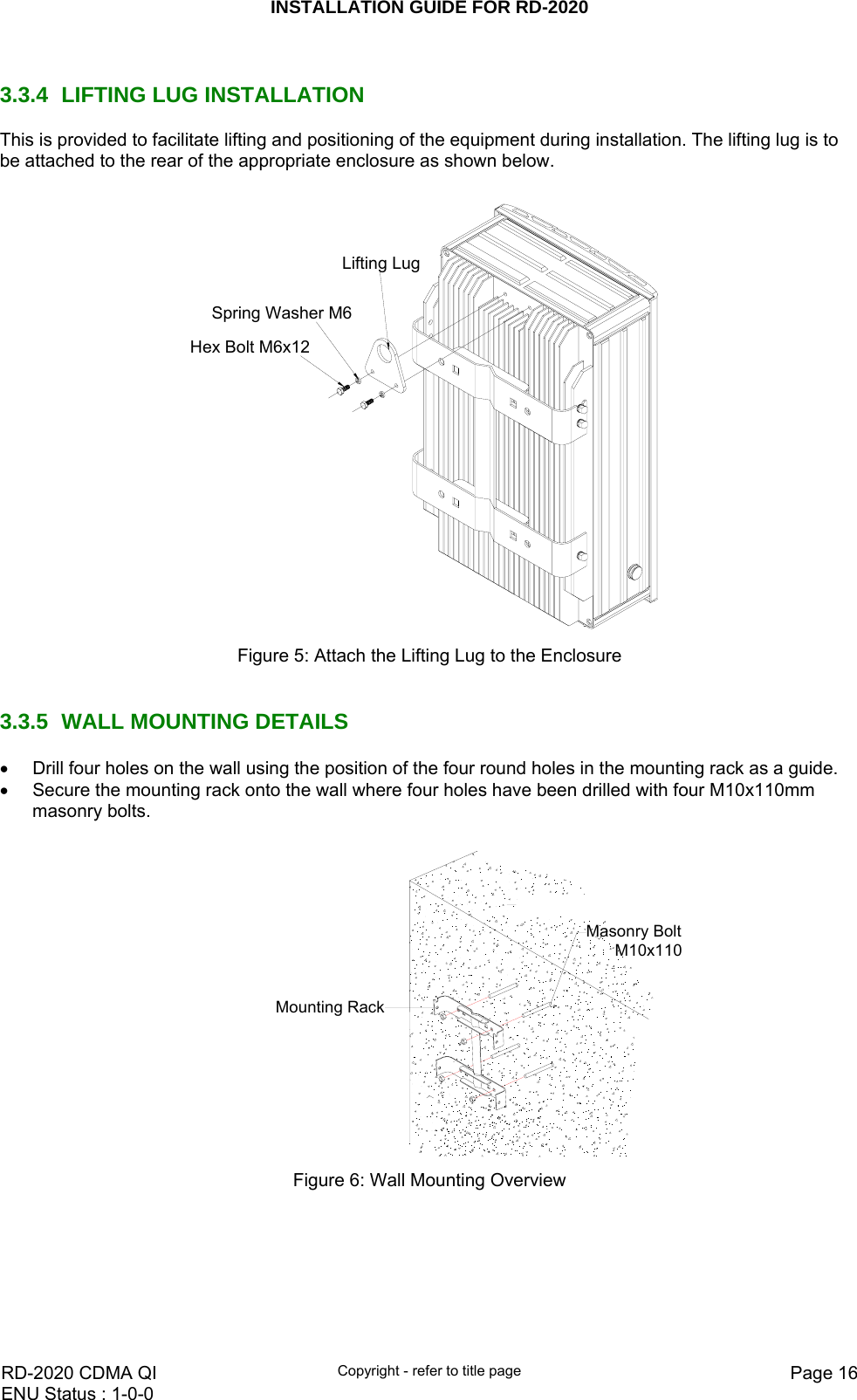 INSTALLATION GUIDE FOR RD-2020    RD-2020 CDMA QI  Copyright - refer to title page  Page 16ENU Status : 1-0-0     3.3.4  LIFTING LUG INSTALLATION This is provided to facilitate lifting and positioning of the equipment during installation. The lifting lug is to be attached to the rear of the appropriate enclosure as shown below.  Spring Washer M6Lifting LugHex Bolt M6x12 Figure 5: Attach the Lifting Lug to the Enclosure   3.3.5  WALL MOUNTING DETAILS •  Drill four holes on the wall using the position of the four round holes in the mounting rack as a guide.  •  Secure the mounting rack onto the wall where four holes have been drilled with four M10x110mm masonry bolts.   Mounting RackMasonry Bolt M10x110 Figure 6: Wall Mounting Overview 