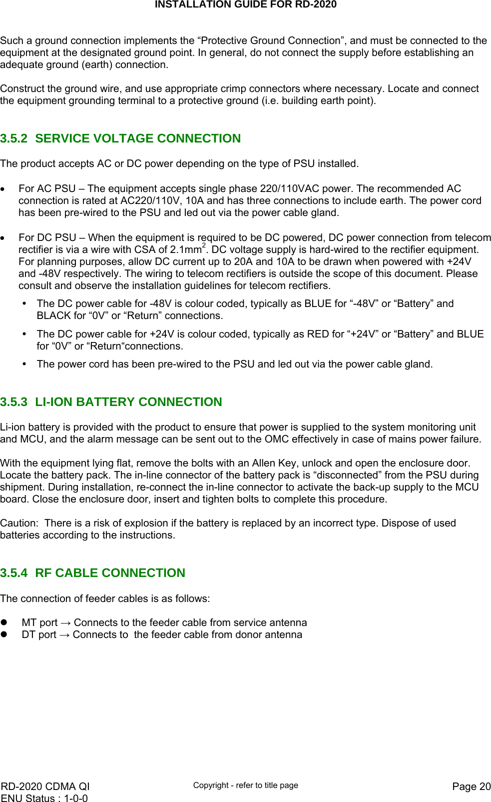 INSTALLATION GUIDE FOR RD-2020    RD-2020 CDMA QI  Copyright - refer to title page  Page 20ENU Status : 1-0-0    Such a ground connection implements the “Protective Ground Connection”, and must be connected to the equipment at the designated ground point. In general, do not connect the supply before establishing an adequate ground (earth) connection.  Construct the ground wire, and use appropriate crimp connectors where necessary. Locate and connect the equipment grounding terminal to a protective ground (i.e. building earth point).    3.5.2  SERVICE VOLTAGE CONNECTION The product accepts AC or DC power depending on the type of PSU installed.  •  For AC PSU – The equipment accepts single phase 220/110VAC power. The recommended AC connection is rated at AC220/110V, 10A and has three connections to include earth. The power cord has been pre-wired to the PSU and led out via the power cable gland.  •  For DC PSU – When the equipment is required to be DC powered, DC power connection from telecom rectifier is via a wire with CSA of 2.1mm2. DC voltage supply is hard-wired to the rectifier equipment. For planning purposes, allow DC current up to 20A and 10A to be drawn when powered with +24V and -48V respectively. The wiring to telecom rectifiers is outside the scope of this document. Please consult and observe the installation guidelines for telecom rectifiers.  y  The DC power cable for -48V is colour coded, typically as BLUE for “-48V” or “Battery” and   BLACK for “0V” or “Return” connections. y  The DC power cable for +24V is colour coded, typically as RED for “+24V” or “Battery” and BLUE for “0V” or “Return“connections. y  The power cord has been pre-wired to the PSU and led out via the power cable gland.   3.5.3  LI-ION BATTERY CONNECTION Li-ion battery is provided with the product to ensure that power is supplied to the system monitoring unit and MCU, and the alarm message can be sent out to the OMC effectively in case of mains power failure.  With the equipment lying flat, remove the bolts with an Allen Key, unlock and open the enclosure door. Locate the battery pack. The in-line connector of the battery pack is “disconnected” from the PSU during shipment. During installation, re-connect the in-line connector to activate the back-up supply to the MCU board. Close the enclosure door, insert and tighten bolts to complete this procedure.  Caution:  There is a risk of explosion if the battery is replaced by an incorrect type. Dispose of used batteries according to the instructions.    3.5.4  RF CABLE CONNECTION The connection of feeder cables is as follows:   z MT port → Connects to the feeder cable from service antenna z DT port → Connects to  the feeder cable from donor antenna   