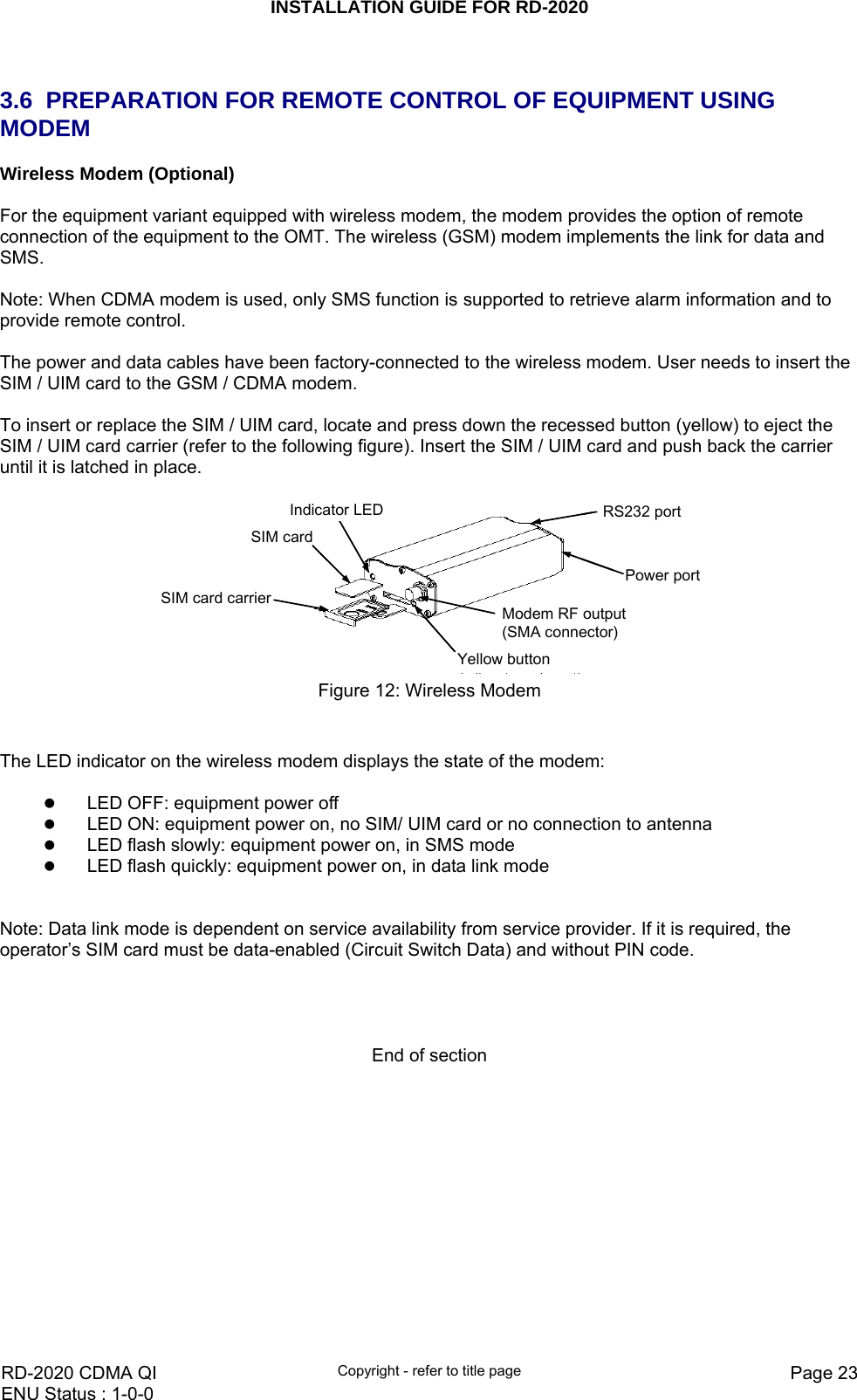 INSTALLATION GUIDE FOR RD-2020    RD-2020 CDMA QI  Copyright - refer to title page  Page 23ENU Status : 1-0-0     3.6  PREPARATION FOR REMOTE CONTROL OF EQUIPMENT USING MODEM Wireless Modem (Optional)  For the equipment variant equipped with wireless modem, the modem provides the option of remote connection of the equipment to the OMT. The wireless (GSM) modem implements the link for data and SMS.  Note: When CDMA modem is used, only SMS function is supported to retrieve alarm information and to provide remote control.  The power and data cables have been factory-connected to the wireless modem. User needs to insert the SIM / UIM card to the GSM / CDMA modem.  To insert or replace the SIM / UIM card, locate and press down the recessed button (yellow) to eject the SIM / UIM card carrier (refer to the following figure). Insert the SIM / UIM card and push back the carrier until it is latched in place.  SIM cardSIM card carrierYellow buttonIndicator LEDModem RF output(SMA connector)RS232 portPower portSIM cardSIM card carrierYellow buttonIndicator LEDModem RF output(SMA connector)RS232 portPower port Figure 12: Wireless Modem   The LED indicator on the wireless modem displays the state of the modem:  z LED OFF: equipment power off z LED ON: equipment power on, no SIM/ UIM card or no connection to antenna z LED flash slowly: equipment power on, in SMS mode z LED flash quickly: equipment power on, in data link mode   Note: Data link mode is dependent on service availability from service provider. If it is required, the operator’s SIM card must be data-enabled (Circuit Switch Data) and without PIN code.     End of section 