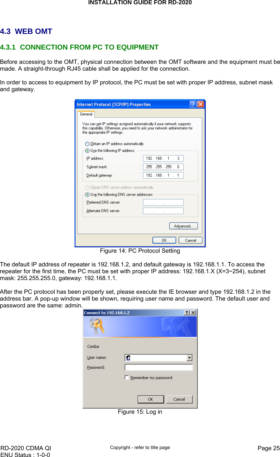 INSTALLATION GUIDE FOR RD-2020    RD-2020 CDMA QI  Copyright - refer to title page  Page 25ENU Status : 1-0-0     4.3 WEB OMT 4.3.1  CONNECTION FROM PC TO EQUIPMENT Before accessing to the OMT, physical connection between the OMT software and the equipment must be made. A straight-through RJ45 cable shall be applied for the connection.  In order to access to equipment by IP protocol, the PC must be set with proper IP address, subnet mask and gateway.    Figure 14: PC Protocol Setting  The default IP address of repeater is 192.168.1.2, and default gateway is 192.168.1.1. To access the repeater for the first time, the PC must be set with proper IP address: 192.168.1.X (X=3~254), subnet mask: 255.255.255.0, gateway: 192.168.1.1.   After the PC protocol has been properly set, please execute the IE browser and type 192.168.1.2 in the address bar. A pop-up window will be shown, requiring user name and password. The default user and password are the same: admin.   Figure 15: Log in  