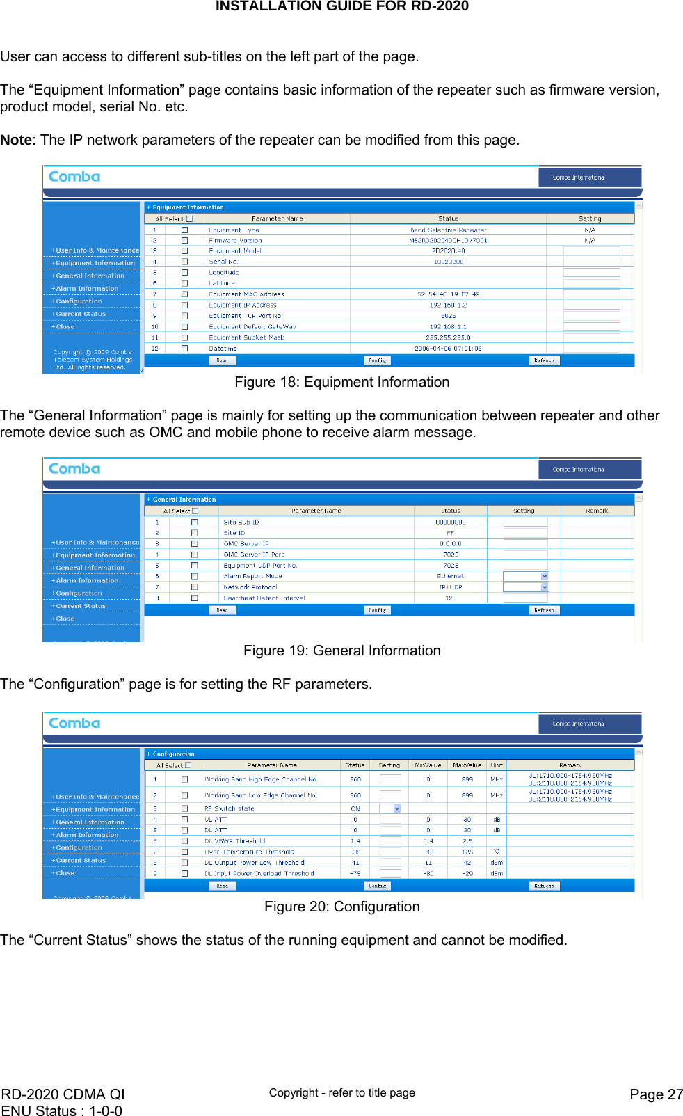 INSTALLATION GUIDE FOR RD-2020    RD-2020 CDMA QI  Copyright - refer to title page  Page 27ENU Status : 1-0-0    User can access to different sub-titles on the left part of the page.    The “Equipment Information” page contains basic information of the repeater such as firmware version, product model, serial No. etc.   Note: The IP network parameters of the repeater can be modified from this page.    Figure 18: Equipment Information  The “General Information” page is mainly for setting up the communication between repeater and other remote device such as OMC and mobile phone to receive alarm message.     Figure 19: General Information  The “Configuration” page is for setting the RF parameters.    Figure 20: Configuration  The “Current Status” shows the status of the running equipment and cannot be modified.   