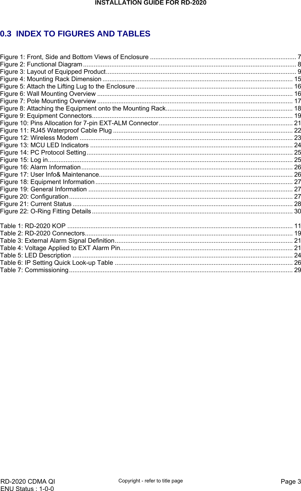 INSTALLATION GUIDE FOR RD-2020    RD-2020 CDMA QI  Copyright - refer to title page  Page 3ENU Status : 1-0-0     0.3  INDEX TO FIGURES AND TABLES  Figure 1: Front, Side and Bottom Views of Enclosure ................................................................................... 7 Figure 2: Functional Diagram ......................................................................................................................... 8 Figure 3: Layout of Equipped Product............................................................................................................ 9 Figure 4: Mounting Rack Dimension ............................................................................................................ 15 Figure 5: Attach the Lifting Lug to the Enclosure ......................................................................................... 16 Figure 6: Wall Mounting Overview ............................................................................................................... 16 Figure 7: Pole Mounting Overview ............................................................................................................... 17 Figure 8: Attaching the Equipment onto the Mounting Rack........................................................................18 Figure 9: Equipment Connectors.................................................................................................................. 19 Figure 10: Pins Allocation for 7-pin EXT-ALM Connector............................................................................ 21 Figure 11: RJ45 Waterproof Cable Plug ...................................................................................................... 22 Figure 12: Wireless Modem ......................................................................................................................... 23 Figure 13: MCU LED Indicators ................................................................................................................... 24 Figure 14: PC Protocol Setting..................................................................................................................... 25 Figure 15: Log in........................................................................................................................................... 25 Figure 16: Alarm Information........................................................................................................................ 26 Figure 17: User Info&amp; Maintenance.............................................................................................................. 26 Figure 18: Equipment Information ................................................................................................................ 27 Figure 19: General Information .................................................................................................................... 27 Figure 20: Configuration............................................................................................................................... 27 Figure 21: Current Status ............................................................................................................................. 28 Figure 22: O-Ring Fitting Details .................................................................................................................. 30  Table 1: RD-2020 KOP ................................................................................................................................ 11 Table 2: RD-2020 Connectors...................................................................................................................... 19 Table 3: External Alarm Signal Definition..................................................................................................... 21 Table 4: Voltage Applied to EXT Alarm Pin.................................................................................................. 21 Table 5: LED Description ............................................................................................................................. 24 Table 6: IP Setting Quick Look-up Table ..................................................................................................... 26 Table 7: Commissioning............................................................................................................................... 29  