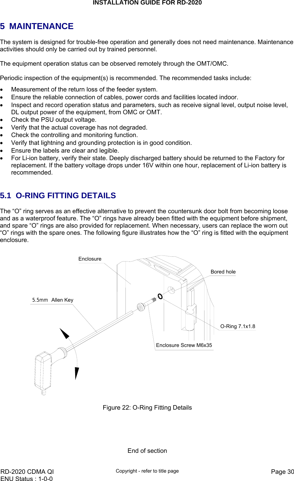 INSTALLATION GUIDE FOR RD-2020    RD-2020 CDMA QI  Copyright - refer to title page  Page 30ENU Status : 1-0-0    5 MAINTENANCE The system is designed for trouble-free operation and generally does not need maintenance. Maintenance activities should only be carried out by trained personnel.  The equipment operation status can be observed remotely through the OMT/OMC.  Periodic inspection of the equipment(s) is recommended. The recommended tasks include: •  Measurement of the return loss of the feeder system. •  Ensure the reliable connection of cables, power cords and facilities located indoor.  •  Inspect and record operation status and parameters, such as receive signal level, output noise level, DL output power of the equipment, from OMC or OMT.  •  Check the PSU output voltage. •  Verify that the actual coverage has not degraded. •  Check the controlling and monitoring function.  •  Verify that lightning and grounding protection is in good condition.  •  Ensure the labels are clear and legible. •  For Li-ion battery, verify their state. Deeply discharged battery should be returned to the Factory for replacement. If the battery voltage drops under 16V within one hour, replacement of Li-ion battery is recommended.    5.1  O-RING FITTING DETAILS The “O” ring serves as an effective alternative to prevent the countersunk door bolt from becoming loose and as a waterproof feature. The “O” rings have already been fitted with the equipment before shipment, and spare “O” rings are also provided for replacement. When necessary, users can replace the worn out “O” rings with the spare ones. The following figure illustrates how the “O” ring is fitted with the equipment enclosure.  Enclosure5.5mm Allen KeyEnclosure Screw M6x35O-Ring 7.1x1.8Bored hole Figure 22: O-Ring Fitting Details      End of section 
