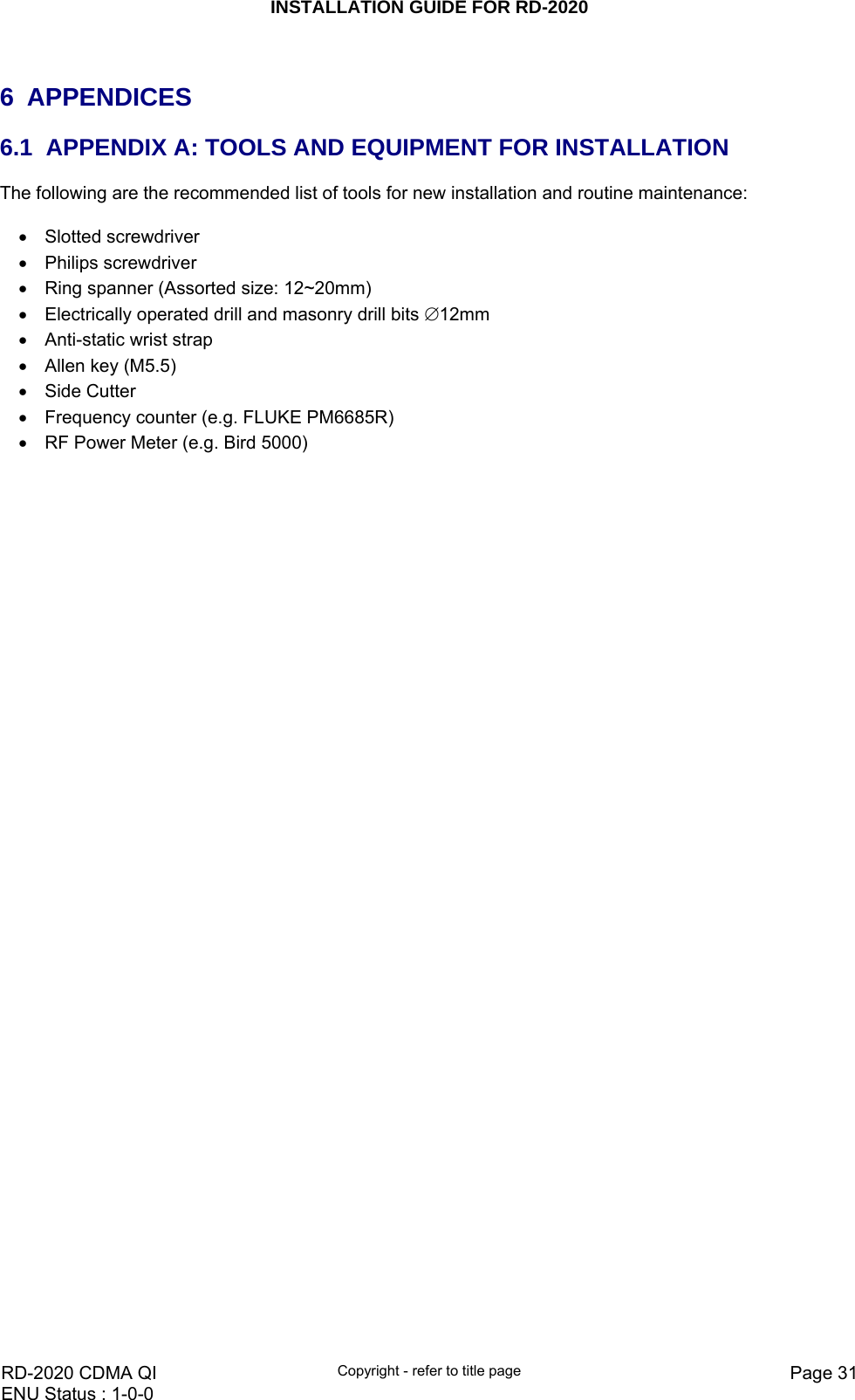 INSTALLATION GUIDE FOR RD-2020    RD-2020 CDMA QI  Copyright - refer to title page  Page 31ENU Status : 1-0-0     6 APPENDICES 6.1  APPENDIX A: TOOLS AND EQUIPMENT FOR INSTALLATION The following are the recommended list of tools for new installation and routine maintenance:  •  Slotted screwdriver   •  Philips screwdriver   •  Ring spanner (Assorted size: 12~20mm)  •  Electrically operated drill and masonry drill bits ∅12mm •  Anti-static wrist strap   •  Allen key (M5.5) • Side Cutter •  Frequency counter (e.g. FLUKE PM6685R) •  RF Power Meter (e.g. Bird 5000)   