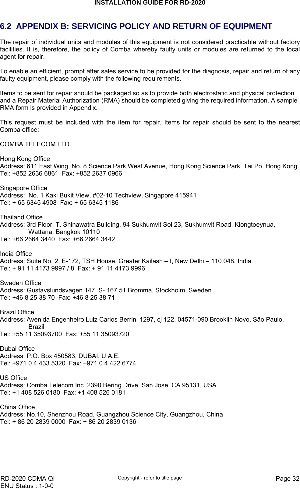 INSTALLATION GUIDE FOR RD-2020    RD-2020 CDMA QI  Copyright - refer to title page  Page 32ENU Status : 1-0-0    6.2  APPENDIX B: SERVICING POLICY AND RETURN OF EQUIPMENT The repair of individual units and modules of this equipment is not considered practicable without factory facilities. It is, therefore, the policy of Comba whereby faulty units or modules are returned to the local agent for repair.  To enable an efficient, prompt after sales service to be provided for the diagnosis, repair and return of any faulty equipment, please comply with the following requirements.  Items to be sent for repair should be packaged so as to provide both electrostatic and physical protection and a Repair Material Authorization (RMA) should be completed giving the required information. A sample RMA form is provided in Appendix.  This request must be included with the item for repair. Items for repair should be sent to the nearest Comba office:  COMBA TELECOM LTD.   Hong Kong Office Address: 611 East Wing, No. 8 Science Park West Avenue, Hong Kong Science Park, Tai Po, Hong Kong. Tel: +852 2636 6861  Fax: +852 2637 0966    Singapore Office Address:  No. 1 Kaki Bukit View, #02-10 Techview, Singapore 415941 Tel: + 65 6345 4908  Fax: + 65 6345 1186   Thailand Office Address: 3rd Floor, T. Shinawatra Building, 94 Sukhumvit Soi 23, Sukhumvit Road, Klongtoeynua, Wattana, Bangkok 10110 Tel: +66 2664 3440  Fax: +66 2664 3442   India Office Address: Suite No. 2, E-172, TSH House, Greater Kailash – I, New Delhi – 110 048, India Tel: + 91 11 4173 9997 / 8  Fax: + 91 11 4173 9996   Sweden Office Address: Gustavslundsvagen 147, S- 167 51 Bromma, Stockholm, Sweden Tel: +46 8 25 38 70  Fax: +46 8 25 38 71   Brazil Office Address: Avenida Engenheiro Luiz Carlos Berrini 1297, cj 122, 04571-090 Brooklin Novo, São Paulo, Brazil Tel: +55 11 35093700  Fax: +55 11 35093720   Dubai Office Address: P.O. Box 450583, DUBAI, U.A.E. Tel: +971 0 4 433 5320  Fax: +971 0 4 422 6774   US Office Address: Comba Telecom Inc. 2390 Bering Drive, San Jose, CA 95131, USA Tel: +1 408 526 0180  Fax: +1 408 526 0181   China Office Address: No.10, Shenzhou Road, Guangzhou Science City, Guangzhou, China Tel: + 86 20 2839 0000  Fax: + 86 20 2839 0136   