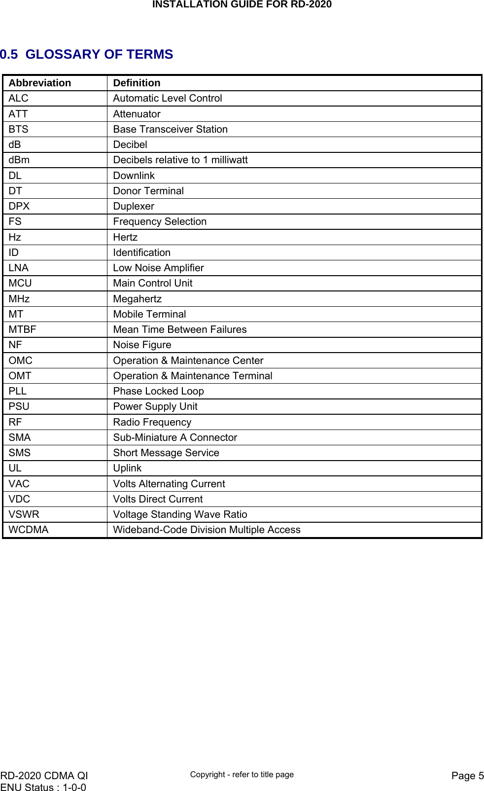 INSTALLATION GUIDE FOR RD-2020    RD-2020 CDMA QI  Copyright - refer to title page  Page 5ENU Status : 1-0-0     0.5  GLOSSARY OF TERMS Abbreviation   Definition  ALC   Automatic Level Control  ATT   Attenuator BTS  Base Transceiver Station dB   Decibel  dBm   Decibels relative to 1 milliwatt  DL   Downlink  DT   Donor Terminal  DPX Duplexer FS Frequency Selection Hz   Hertz  ID   Identification  LNA   Low Noise Amplifier  MCU   Main Control Unit  MHz   Megahertz  MT   Mobile Terminal  MTBF   Mean Time Between Failures  NF   Noise Figure  OMC   Operation &amp; Maintenance Center  OMT   Operation &amp; Maintenance Terminal  PLL   Phase Locked Loop  PSU   Power Supply Unit  RF   Radio Frequency  SMA   Sub-Miniature A Connector  SMS  Short Message Service UL   Uplink  VAC   Volts Alternating Current  VDC  Volts Direct Current VSWR   Voltage Standing Wave Ratio  WCDMA  Wideband-Code Division Multiple Access     