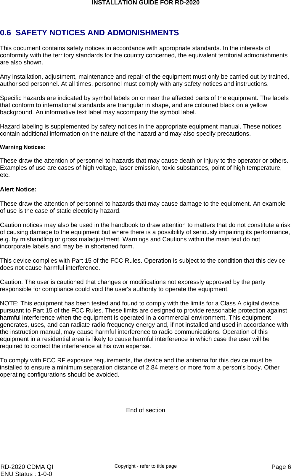 INSTALLATION GUIDE FOR RD-2020    RD-2020 CDMA QI  Copyright - refer to title page  Page 6ENU Status : 1-0-0     0.6  SAFETY NOTICES AND ADMONISHMENTS This document contains safety notices in accordance with appropriate standards. In the interests of conformity with the territory standards for the country concerned, the equivalent territorial admonishments are also shown.  Any installation, adjustment, maintenance and repair of the equipment must only be carried out by trained, authorised personnel. At all times, personnel must comply with any safety notices and instructions.  Specific hazards are indicated by symbol labels on or near the affected parts of the equipment. The labels that conform to international standards are triangular in shape, and are coloured black on a yellow background. An informative text label may accompany the symbol label.  Hazard labeling is supplemented by safety notices in the appropriate equipment manual. These notices contain additional information on the nature of the hazard and may also specify precautions.   Warning Notices:  These draw the attention of personnel to hazards that may cause death or injury to the operator or others. Examples of use are cases of high voltage, laser emission, toxic substances, point of high temperature, etc.   Alert Notice:  These draw the attention of personnel to hazards that may cause damage to the equipment. An example of use is the case of static electricity hazard.  Caution notices may also be used in the handbook to draw attention to matters that do not constitute a risk of causing damage to the equipment but where there is a possibility of seriously impairing its performance, e.g. by mishandling or gross maladjustment. Warnings and Cautions within the main text do not incorporate labels and may be in shortened form.  This device complies with Part 15 of the FCC Rules. Operation is subject to the condition that this device does not cause harmful interference.  Caution: The user is cautioned that changes or modifications not expressly approved by the party responsible for compliance could void the user&apos;s authority to operate the equipment.  NOTE: This equipment has been tested and found to comply with the limits for a Class A digital device, pursuant to Part 15 of the FCC Rules. These limits are designed to provide reasonable protection against harmful interference when the equipment is operated in a commercial environment. This equipment generates, uses, and can radiate radio frequency energy and, if not installed and used in accordance with the instruction manual, may cause harmful interference to radio communications. Operation of this equipment in a residential area is likely to cause harmful interference in which case the user will be required to correct the interference at his own expense.  To comply with FCC RF exposure requirements, the device and the antenna for this device must be installed to ensure a minimum separation distance of 2.84 meters or more from a person&apos;s body. Other operating configurations should be avoided.     End of section 