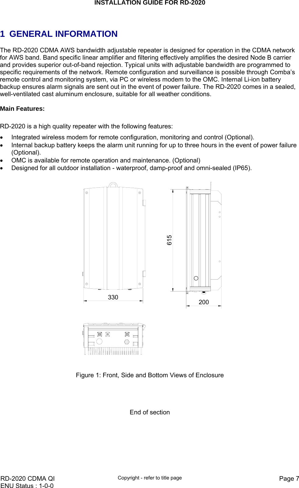 INSTALLATION GUIDE FOR RD-2020    RD-2020 CDMA QI  Copyright - refer to title page  Page 7ENU Status : 1-0-0     1 GENERAL INFORMATION The RD-2020 CDMA AWS bandwidth adjustable repeater is designed for operation in the CDMA network for AWS band. Band specific linear amplifier and filtering effectively amplifies the desired Node B carrier and provides superior out-of-band rejection. Typical units with adjustable bandwidth are programmed to specific requirements of the network. Remote configuration and surveillance is possible through Comba’s remote control and monitoring system, via PC or wireless modem to the OMC. Internal Li-ion battery backup ensures alarm signals are sent out in the event of power failure. The RD-2020 comes in a sealed, well-ventilated cast aluminum enclosure, suitable for all weather conditions.  Main Features:  RD-2020 is a high quality repeater with the following features: •  Integrated wireless modem for remote configuration, monitoring and control (Optional). •  Internal backup battery keeps the alarm unit running for up to three hours in the event of power failure (Optional). •  OMC is available for remote operation and maintenance. (Optional) •  Designed for all outdoor installation - waterproof, damp-proof and omni-sealed (IP65).  615200330  Figure 1: Front, Side and Bottom Views of Enclosure     End of section   