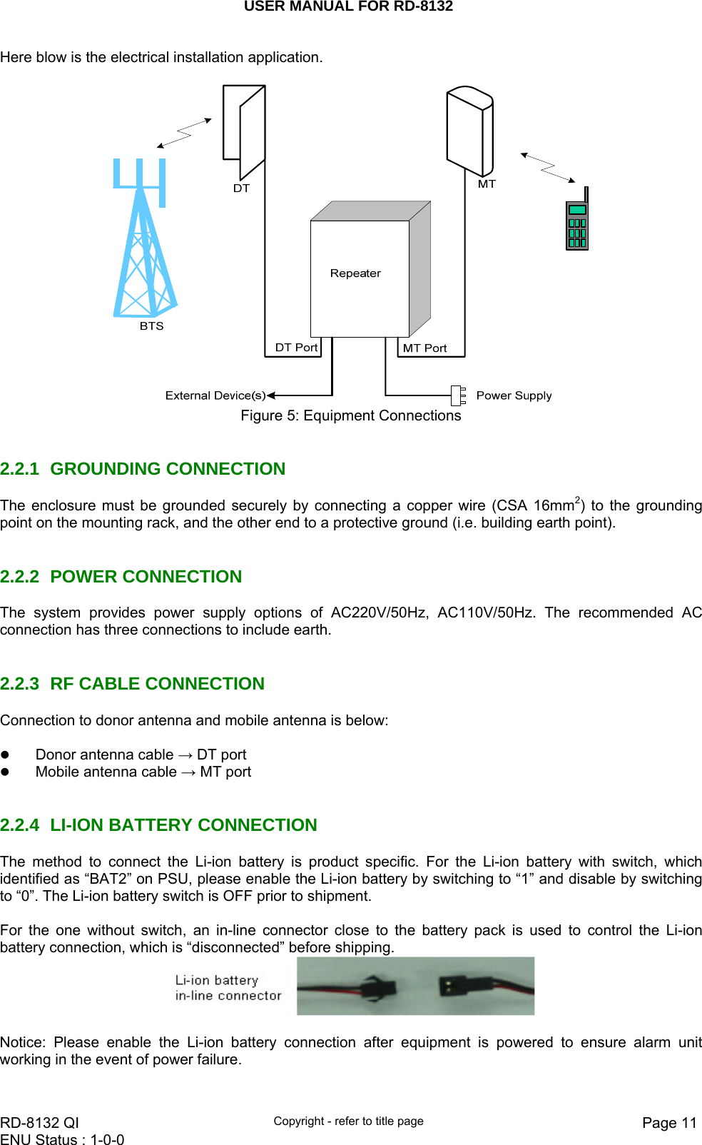 USER MANUAL FOR RD-8132    RD-8132 QI  Copyright - refer to title page  Page 11ENU Status : 1-0-0    Here blow is the electrical installation application.     Figure 5: Equipment Connections   2.2.1 GROUNDING CONNECTION The enclosure must be grounded securely by connecting a copper wire (CSA 16mm2) to the grounding point on the mounting rack, and the other end to a protective ground (i.e. building earth point).    2.2.2 POWER CONNECTION The system provides power supply options of AC220V/50Hz, AC110V/50Hz. The recommended AC connection has three connections to include earth.   2.2.3  RF CABLE CONNECTION Connection to donor antenna and mobile antenna is below:   z Donor antenna cable → DT port  z Mobile antenna cable → MT port   2.2.4  LI-ION BATTERY CONNECTION The method to connect the Li-ion battery is product specific. For the Li-ion battery with switch, which identified as “BAT2” on PSU, please enable the Li-ion battery by switching to “1” and disable by switching to “0”. The Li-ion battery switch is OFF prior to shipment.  For the one without switch, an in-line connector close to the battery pack is used to control the Li-ion battery connection, which is “disconnected” before shipping.    Notice: Please enable the Li-ion battery connection after equipment is powered to ensure alarm unit working in the event of power failure.   