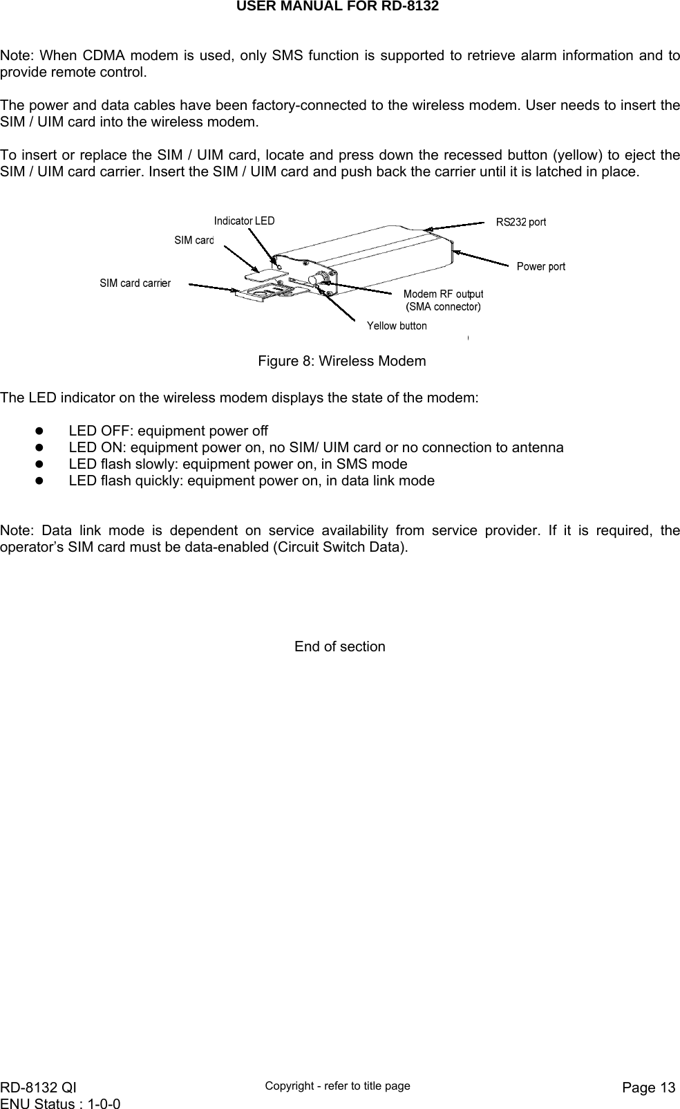 USER MANUAL FOR RD-8132    RD-8132 QI  Copyright - refer to title page  Page 13ENU Status : 1-0-0    Note: When CDMA modem is used, only SMS function is supported to retrieve alarm information and to provide remote control.  The power and data cables have been factory-connected to the wireless modem. User needs to insert the SIM / UIM card into the wireless modem.  To insert or replace the SIM / UIM card, locate and press down the recessed button (yellow) to eject the SIM / UIM card carrier. Insert the SIM / UIM card and push back the carrier until it is latched in place.    Figure 8: Wireless Modem  The LED indicator on the wireless modem displays the state of the modem:  z LED OFF: equipment power off z LED ON: equipment power on, no SIM/ UIM card or no connection to antenna z LED flash slowly: equipment power on, in SMS mode z LED flash quickly: equipment power on, in data link mode     Note: Data link mode is dependent on service availability from service provider. If it is required, the operator’s SIM card must be data-enabled (Circuit Switch Data).      End of section                         