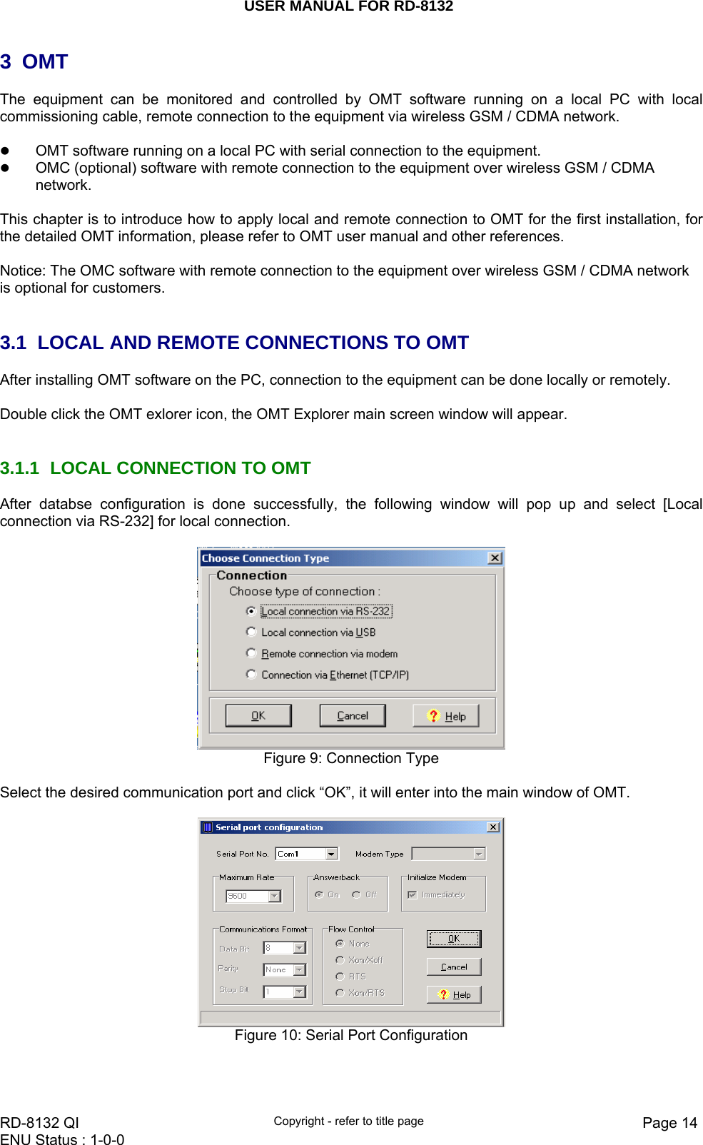 USER MANUAL FOR RD-8132    RD-8132 QI  Copyright - refer to title page  Page 14ENU Status : 1-0-0    3 OMT  The equipment can be monitored and controlled by OMT software running on a local PC with local commissioning cable, remote connection to the equipment via wireless GSM / CDMA network.  z OMT software running on a local PC with serial connection to the equipment. z OMC (optional) software with remote connection to the equipment over wireless GSM / CDMA network.   This chapter is to introduce how to apply local and remote connection to OMT for the first installation, for the detailed OMT information, please refer to OMT user manual and other references.  Notice: The OMC software with remote connection to the equipment over wireless GSM / CDMA network is optional for customers.    3.1  LOCAL AND REMOTE CONNECTIONS TO OMT  After installing OMT software on the PC, connection to the equipment can be done locally or remotely.  Double click the OMT exlorer icon, the OMT Explorer main screen window will appear.   3.1.1  LOCAL CONNECTION TO OMT  After databse configuration is done successfully, the following window will pop up and select [Local connection via RS-232] for local connection.   Figure 9: Connection Type   Select the desired communication port and click “OK”, it will enter into the main window of OMT.   Figure 10: Serial Port Configuration  