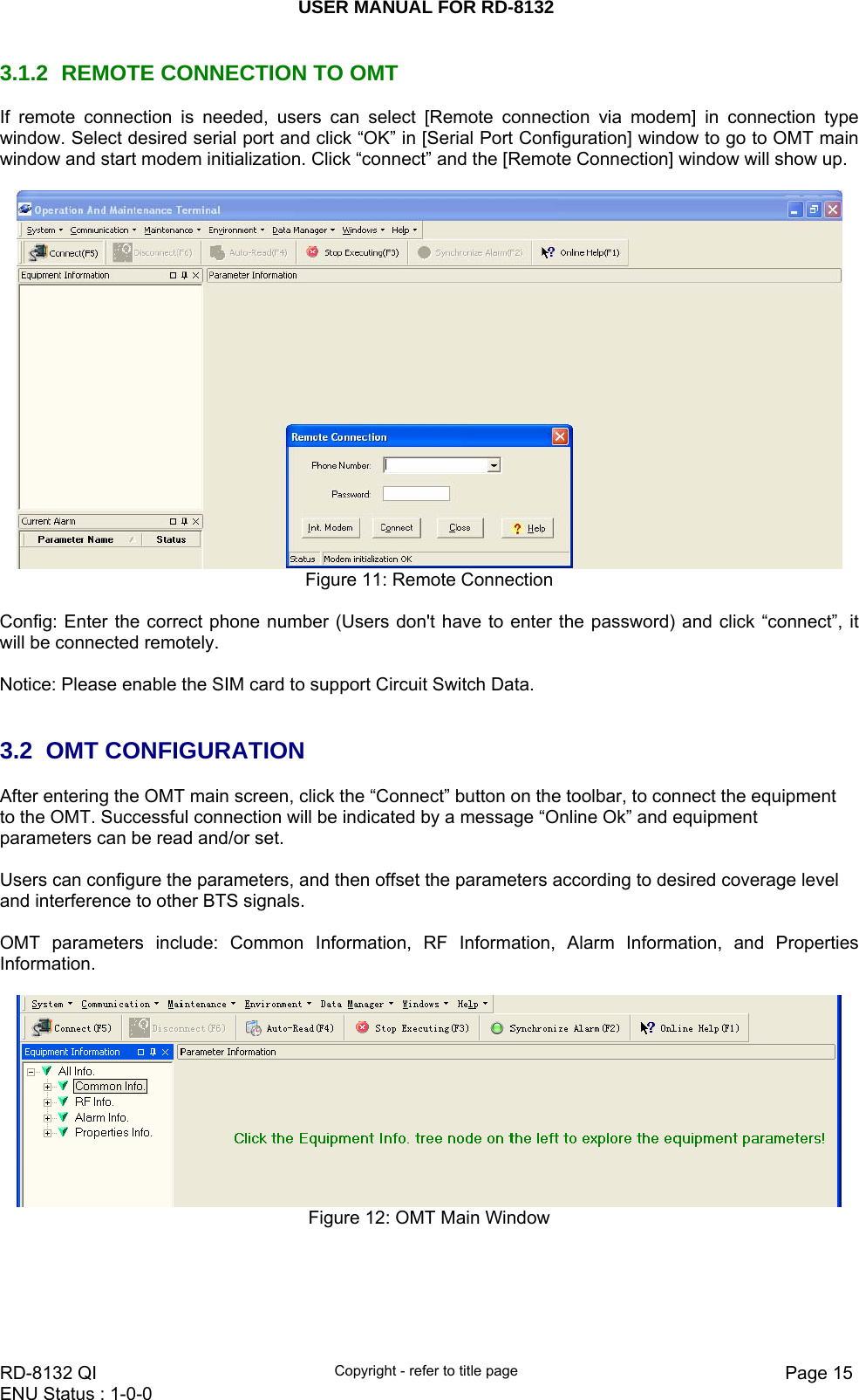 USER MANUAL FOR RD-8132    RD-8132 QI  Copyright - refer to title page  Page 15ENU Status : 1-0-0    3.1.2  REMOTE CONNECTION TO OMT  If remote connection is needed, users can select [Remote connection via modem] in connection type window. Select desired serial port and click “OK” in [Serial Port Configuration] window to go to OMT main window and start modem initialization. Click “connect” and the [Remote Connection] window will show up.     Figure 11: Remote Connection  Config: Enter the correct phone number (Users don&apos;t have to enter the password) and click “connect”, it will be connected remotely.   Notice: Please enable the SIM card to support Circuit Switch Data.   3.2 OMT CONFIGURATION After entering the OMT main screen, click the “Connect” button on the toolbar, to connect the equipment to the OMT. Successful connection will be indicated by a message “Online Ok” and equipment parameters can be read and/or set.  Users can configure the parameters, and then offset the parameters according to desired coverage level and interference to other BTS signals.  OMT parameters include: Common Information, RF Information, Alarm Information, and Properties Information.   Figure 12: OMT Main Window     