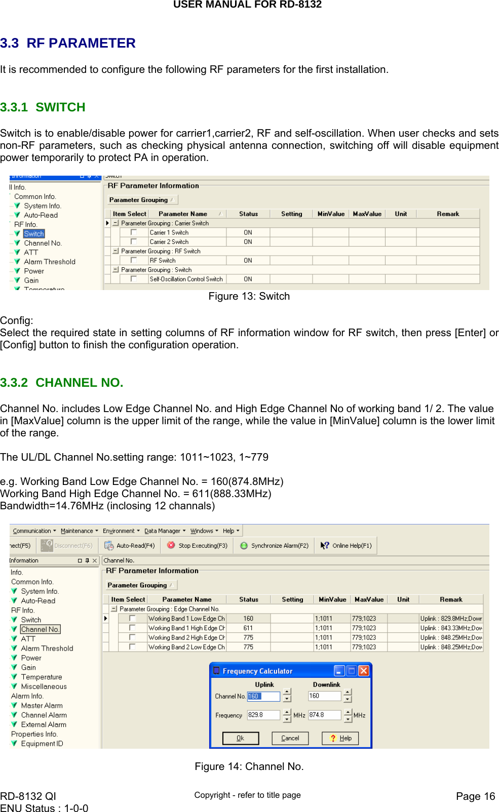 USER MANUAL FOR RD-8132    RD-8132 QI  Copyright - refer to title page  Page 16ENU Status : 1-0-0    3.3  RF PARAMETER  It is recommended to configure the following RF parameters for the first installation.    3.3.1 SWITCH Switch is to enable/disable power for carrier1,carrier2, RF and self-oscillation. When user checks and sets non-RF parameters, such as checking physical antenna connection, switching off will disable equipment power temporarily to protect PA in operation.       Figure 13: Switch  Config: Select the required state in setting columns of RF information window for RF switch, then press [Enter] or [Config] button to finish the configuration operation.   3.3.2 CHANNEL NO. Channel No. includes Low Edge Channel No. and High Edge Channel No of working band 1/ 2. The value in [MaxValue] column is the upper limit of the range, while the value in [MinValue] column is the lower limit of the range.   The UL/DL Channel No.setting range: 1011~1023, 1~779  e.g. Working Band Low Edge Channel No. = 160(874.8MHz)  Working Band High Edge Channel No. = 611(888.33MHz)  Bandwidth=14.76MHz (inclosing 12 channals)    Figure 14: Channel No. 