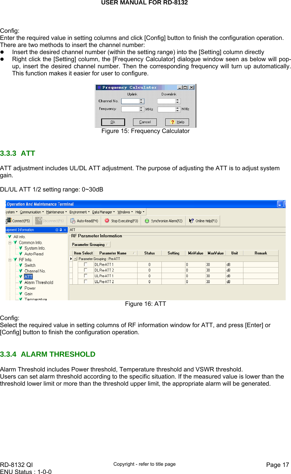 USER MANUAL FOR RD-8132    RD-8132 QI  Copyright - refer to title page  Page 17ENU Status : 1-0-0     Config: Enter the required value in setting columns and click [Config] button to finish the configuration operation. There are two methods to insert the channel number: z Insert the desired channel number (within the setting range) into the [Setting] column directly z Right click the [Setting] column, the [Frequency Calculator] dialogue window seen as below will pop-up, insert the desired channel number. Then the corresponding frequency will turn up automatically. This function makes it easier for user to configure.   Figure 15: Frequency Calculator   3.3.3 ATT  ATT adjustment includes UL/DL ATT adjustment. The purpose of adjusting the ATT is to adjust system gain.   DL/UL ATT 1/2 setting range: 0~30dB   Figure 16: ATT  Config: Select the required value in setting columns of RF information window for ATT, and press [Enter] or [Config] button to finish the configuration operation.    3.3.4 ALARM THRESHOLD Alarm Threshold includes Power threshold, Temperature threshold and VSWR threshold. Users can set alarm threshold according to the specific situation. If the measured value is lower than the threshold lower limit or more than the threshold upper limit, the appropriate alarm will be generated.  
