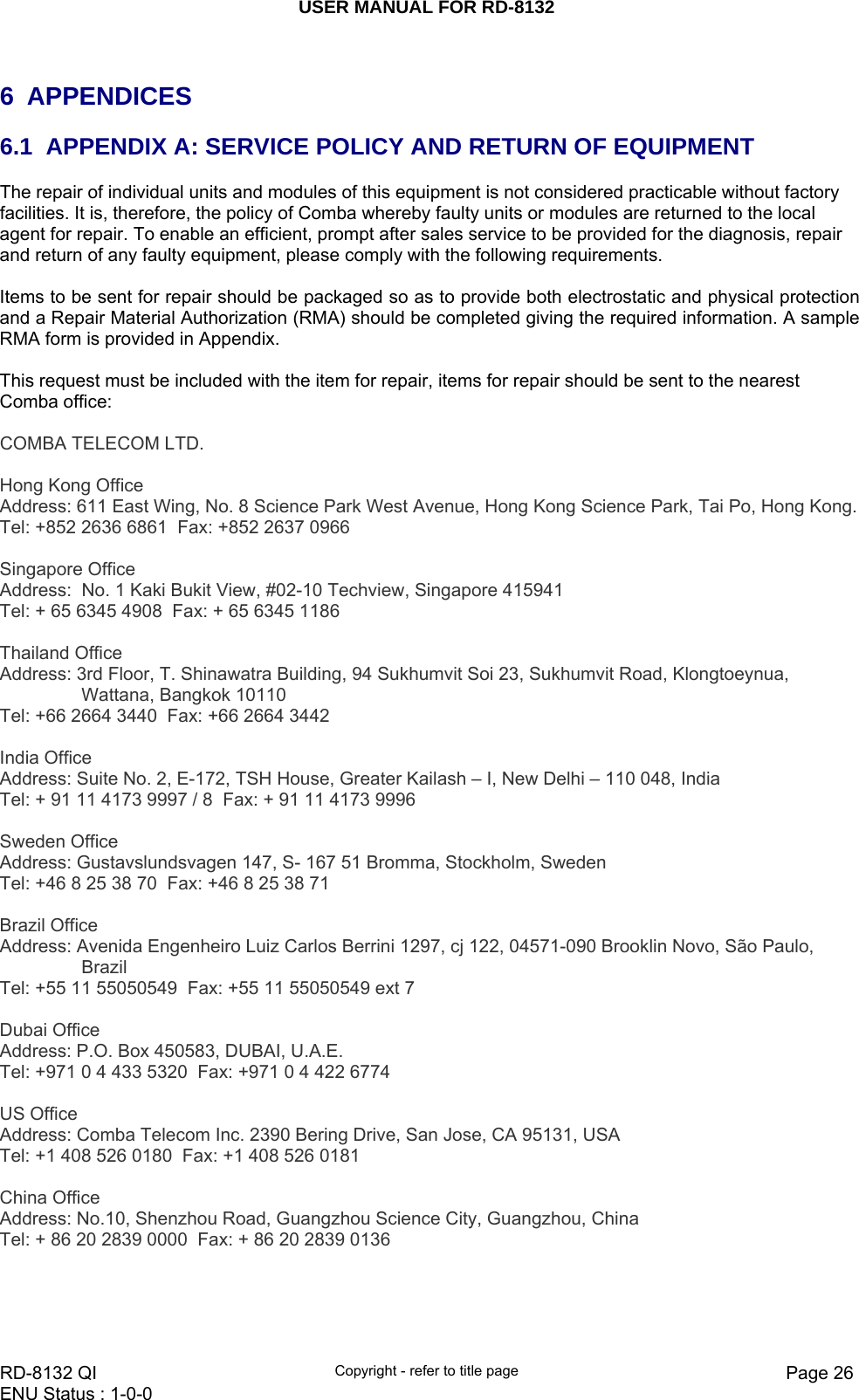 USER MANUAL FOR RD-8132    RD-8132 QI  Copyright - refer to title page  Page 26ENU Status : 1-0-0     6 APPENDICES 6.1  APPENDIX A: SERVICE POLICY AND RETURN OF EQUIPMENT The repair of individual units and modules of this equipment is not considered practicable without factory facilities. It is, therefore, the policy of Comba whereby faulty units or modules are returned to the local agent for repair. To enable an efficient, prompt after sales service to be provided for the diagnosis, repair and return of any faulty equipment, please comply with the following requirements.  Items to be sent for repair should be packaged so as to provide both electrostatic and physical protection and a Repair Material Authorization (RMA) should be completed giving the required information. A sample RMA form is provided in Appendix.  This request must be included with the item for repair, items for repair should be sent to the nearest Comba office:  COMBA TELECOM LTD.   Hong Kong Office Address: 611 East Wing, No. 8 Science Park West Avenue, Hong Kong Science Park, Tai Po, Hong Kong. Tel: +852 2636 6861  Fax: +852 2637 0966    Singapore Office Address:  No. 1 Kaki Bukit View, #02-10 Techview, Singapore 415941 Tel: + 65 6345 4908  Fax: + 65 6345 1186   Thailand Office Address: 3rd Floor, T. Shinawatra Building, 94 Sukhumvit Soi 23, Sukhumvit Road, Klongtoeynua, Wattana, Bangkok 10110 Tel: +66 2664 3440  Fax: +66 2664 3442   India Office Address: Suite No. 2, E-172, TSH House, Greater Kailash – I, New Delhi – 110 048, India Tel: + 91 11 4173 9997 / 8  Fax: + 91 11 4173 9996   Sweden Office Address: Gustavslundsvagen 147, S- 167 51 Bromma, Stockholm, Sweden Tel: +46 8 25 38 70  Fax: +46 8 25 38 71   Brazil Office Address: Avenida Engenheiro Luiz Carlos Berrini 1297, cj 122, 04571-090 Brooklin Novo, São Paulo, Brazil Tel: +55 11 55050549  Fax: +55 11 55050549 ext 7   Dubai Office Address: P.O. Box 450583, DUBAI, U.A.E. Tel: +971 0 4 433 5320  Fax: +971 0 4 422 6774   US Office Address: Comba Telecom Inc. 2390 Bering Drive, San Jose, CA 95131, USA Tel: +1 408 526 0180  Fax: +1 408 526 0181   China Office Address: No.10, Shenzhou Road, Guangzhou Science City, Guangzhou, China Tel: + 86 20 2839 0000  Fax: + 86 20 2839 0136   
