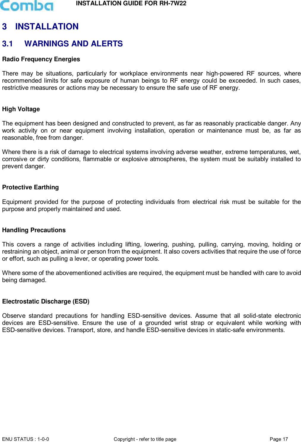 INSTALLATION GUIDE FOR RH-7W22  ENU STATUS : 1-0-0 Copyright - refer to title page Page 17     3  INSTALLATION 3.1  WARNINGS AND ALERTS Radio Frequency Energies  There  may  be  situations,  particularly  for  workplace  environments  near  high-powered  RF  sources,  where recommended limits for safe exposure of  human beings to  RF  energy could  be exceeded. In such cases, restrictive measures or actions may be necessary to ensure the safe use of RF energy.   High Voltage  The equipment has been designed and constructed to prevent, as far as reasonably practicable danger. Any work  activity  on  or  near  equipment  involving  installation,  operation  or  maintenance  must  be,  as  far  as reasonable, free from danger.   Where there is a risk of damage to electrical systems involving adverse weather, extreme temperatures, wet, corrosive or dirty conditions, flammable or explosive atmospheres, the system must be suitably installed to prevent danger.   Protective Earthing  Equipment  provided  for  the  purpose  of  protecting  individuals  from  electrical  risk  must  be  suitable  for  the purpose and properly maintained and used.    Handling Precautions  This  covers  a  range  of  activities  including  lifting,  lowering,  pushing,  pulling,  carrying,  moving,  holding  or restraining an object, animal or person from the equipment. It also covers activities that require the use of force or effort, such as pulling a lever, or operating power tools.   Where some of the abovementioned activities are required, the equipment must be handled with care to avoid being damaged.   Electrostatic Discharge (ESD)  Observe  standard  precautions  for  handling  ESD-sensitive  devices.  Assume  that  all  solid-state  electronic devices  are  ESD-sensitive.  Ensure  the  use  of  a  grounded  wrist  strap  or  equivalent  while  working  with ESD-sensitive devices. Transport, store, and handle ESD-sensitive devices in static-safe environments.     