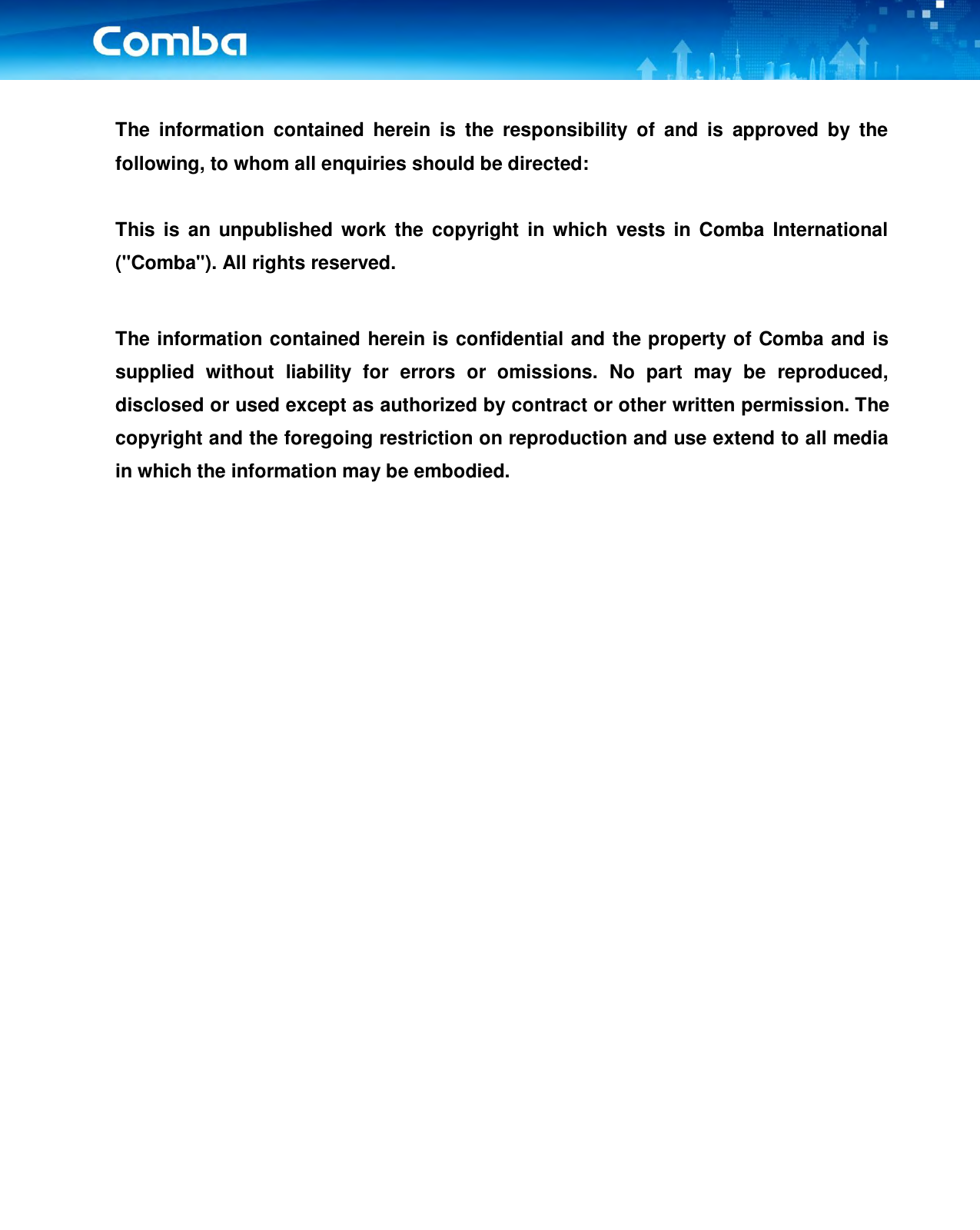  The  information  contained  herein  is  the  responsibility  of  and  is  approved  by  the following, to whom all enquiries should be directed:  This  is an unpublished  work  the  copyright in which  vests  in  Comba  International (&quot;Comba&quot;). All rights reserved.  The information contained herein is confidential and the property of Comba and is supplied  without  liability  for  errors  or  omissions.  No  part  may  be  reproduced, disclosed or used except as authorized by contract or other written permission. The copyright and the foregoing restriction on reproduction and use extend to all media in which the information may be embodied.      