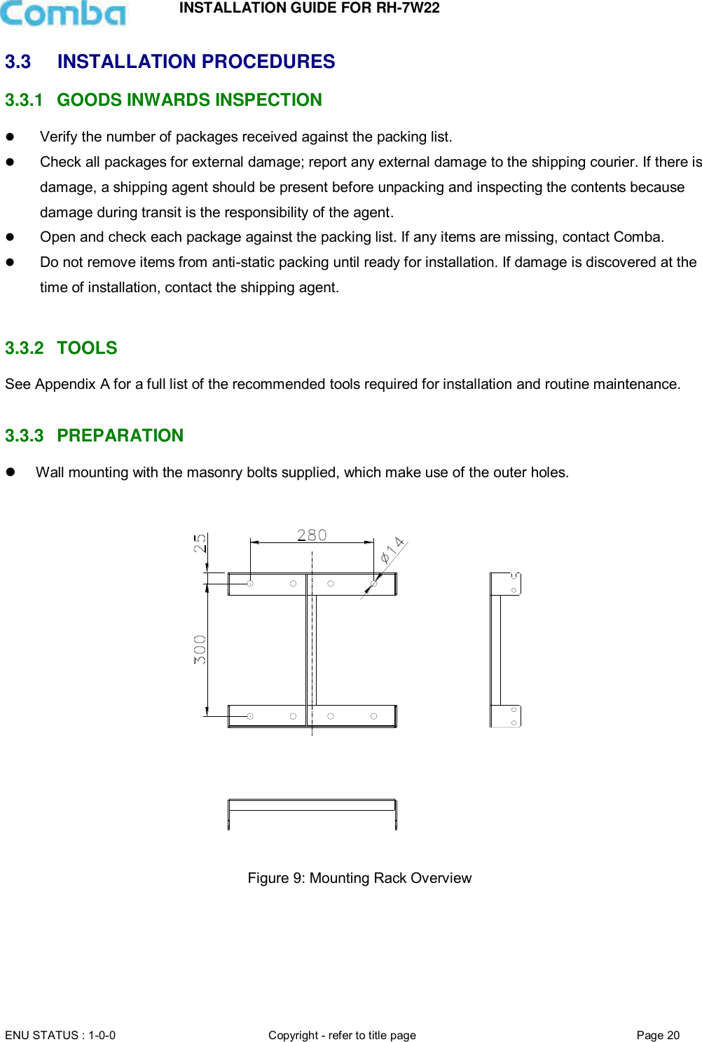 INSTALLATION GUIDE FOR RH-7W22  ENU STATUS : 1-0-0 Copyright - refer to title page Page 20     3.3  INSTALLATION PROCEDURES 3.3.1  GOODS INWARDS INSPECTION  Verify the number of packages received against the packing list.   Check all packages for external damage; report any external damage to the shipping courier. If there is damage, a shipping agent should be present before unpacking and inspecting the contents because damage during transit is the responsibility of the agent.   Open and check each package against the packing list. If any items are missing, contact Comba.   Do not remove items from anti-static packing until ready for installation. If damage is discovered at the time of installation, contact the shipping agent.   3.3.2  TOOLS See Appendix A for a full list of the recommended tools required for installation and routine maintenance.   3.3.3  PREPARATION   Wall mounting with the masonry bolts supplied, which make use of the outer holes.     Figure 9: Mounting Rack Overview        