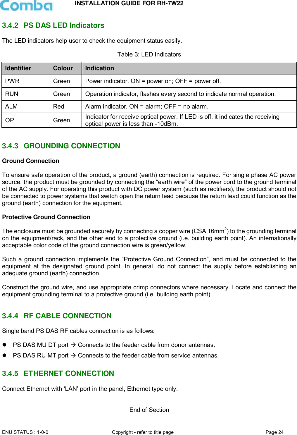 INSTALLATION GUIDE FOR RH-7W22  ENU STATUS : 1-0-0 Copyright - refer to title page Page 24     3.4.2  PS DAS LED Indicators The LED indicators help user to check the equipment status easily.   Table 3: LED Indicators Identifier Colour Indication PWR Green Power indicator. ON = power on; OFF = power off.  RUN Green Operation indicator, flashes every second to indicate normal operation. ALM Red Alarm indicator. ON = alarm; OFF = no alarm. OP Green Indicator for receive optical power. If LED is off, it indicates the receiving optical power is less than -10dBm.   3.4.3  GROUNDING CONNECTION Ground Connection  To ensure safe operation of the product, a ground (earth) connection is required. For single phase AC power source, the product must be grounded by connecting the “earth wire” of the power cord to the ground terminal of the AC supply. For operating this product with DC power system (such as rectifiers), the product should not be connected to power systems that switch open the return lead because the return lead could function as the ground (earth) connection for the equipment.   Protective Ground Connection  The enclosure must be grounded securely by connecting a copper wire (CSA 16mm2) to the grounding terminal on the equipment/rack, and the other end to a protective ground (i.e. building earth point). An internationally acceptable color code of the ground connection wire is green/yellow.   Such a  ground connection implements the “Protective Ground Connection”, and must be  connected to  the equipment  at  the  designated  ground  point.  In  general,  do  not  connect  the  supply  before  establishing  an adequate ground (earth) connection.  Construct the ground wire, and use appropriate crimp connectors where necessary. Locate and connect the equipment grounding terminal to a protective ground (i.e. building earth point).   3.4.4  RF CABLE CONNECTION Single band PS DAS RF cables connection is as follows:     PS DAS MU DT port  Connects to the feeder cable from donor antennas.   PS DAS RU MT port  Connects to the feeder cable from service antennas.  3.4.5  ETHERNET CONNECTION Connect Ethernet with ‘LAN’ port in the panel, Ethernet type only.   End of Section 