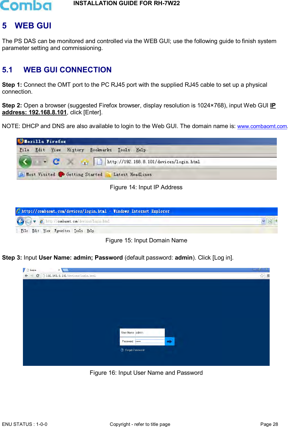 INSTALLATION GUIDE FOR RH-7W22  ENU STATUS : 1-0-0 Copyright - refer to title page Page 28     5  WEB GUI The PS DAS can be monitored and controlled via the WEB GUI; use the following guide to finish system parameter setting and commissioning.    5.1  WEB GUI CONNECTION Step 1: Connect the OMT port to the PC RJ45 port with the supplied RJ45 cable to set up a physical connection.  Step 2: Open a browser (suggested Firefox browser, display resolution is 1024×768), input Web GUI IP address: 192.168.8.101, click [Enter].  NOTE: DHCP and DNS are also available to login to the Web GUI. The domain name is: www.combaomt.com.     Figure 14: Input IP Address    Figure 15: Input Domain Name  Step 3: Input User Name: admin; Password (default password: admin). Click [Log in].    Figure 16: Input User Name and Password    