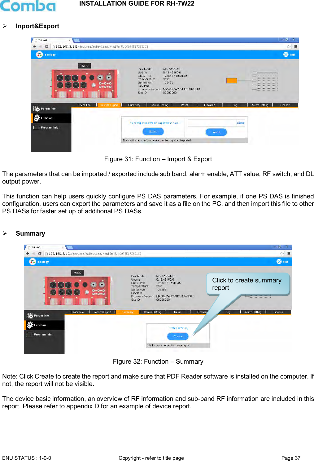 INSTALLATION GUIDE FOR RH-7W22  ENU STATUS : 1-0-0 Copyright - refer to title page Page 37      Inport&amp;Export    Figure 31: Function – Import &amp; Export  The parameters that can be imported / exported include sub band, alarm enable, ATT value, RF switch, and DL output power.  This function can help users quickly configure PS DAS parameters. For example, if one PS DAS is finished configuration, users can export the parameters and save it as a file on the PC, and then import this file to other PS DASs for faster set up of additional PS DASs.    Summary   Figure 32: Function – Summary  Note: Click Create to create the report and make sure that PDF Reader software is installed on the computer. If not, the report will not be visible.   The device basic information, an overview of RF information and sub-band RF information are included in this report. Please refer to appendix D for an example of device report.     Click to create summary report 