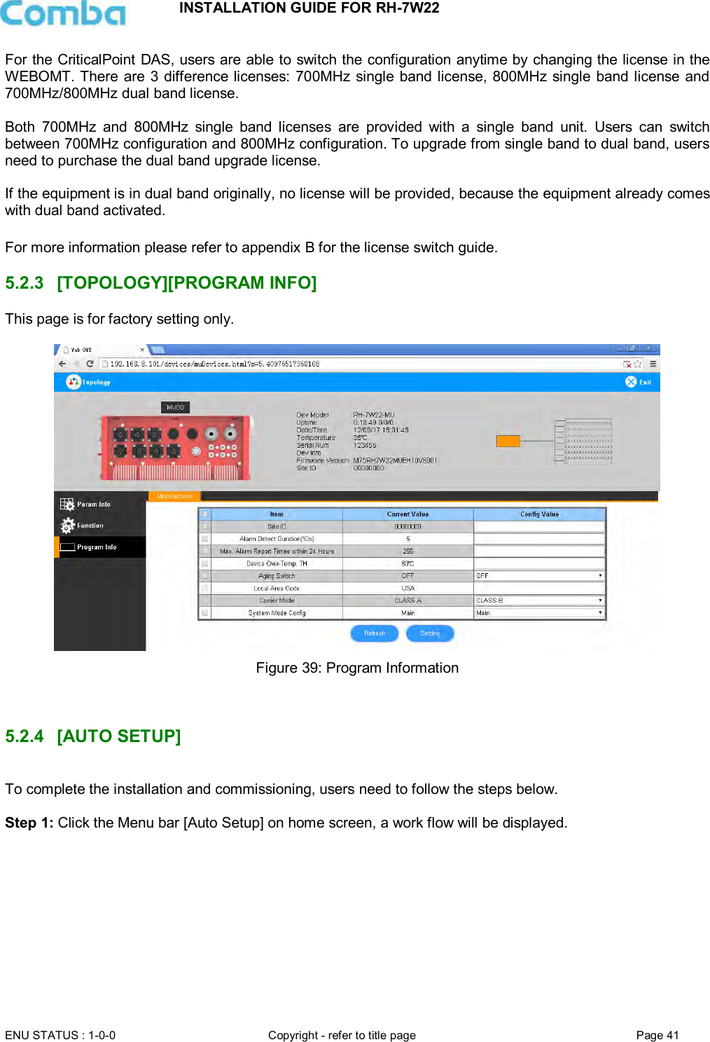 INSTALLATION GUIDE FOR RH-7W22  ENU STATUS : 1-0-0 Copyright - refer to title page Page 41     For the CriticalPoint DAS, users are able to switch the configuration anytime by changing the license in the WEBOMT. There are 3 difference licenses: 700MHz single band license, 800MHz single band license and 700MHz/800MHz dual band license.   Both  700MHz  and  800MHz  single  band  licenses  are  provided  with  a  single  band  unit.  Users  can  switch between 700MHz configuration and 800MHz configuration. To upgrade from single band to dual band, users need to purchase the dual band upgrade license.  If the equipment is in dual band originally, no license will be provided, because the equipment already comes with dual band activated.  For more information please refer to appendix B for the license switch guide.   5.2.3  [TOPOLOGY][PROGRAM INFO] This page is for factory setting only.   Figure 39: Program Information    5.2.4  [AUTO SETUP]  To complete the installation and commissioning, users need to follow the steps below.   Step 1: Click the Menu bar [Auto Setup] on home screen, a work flow will be displayed.  