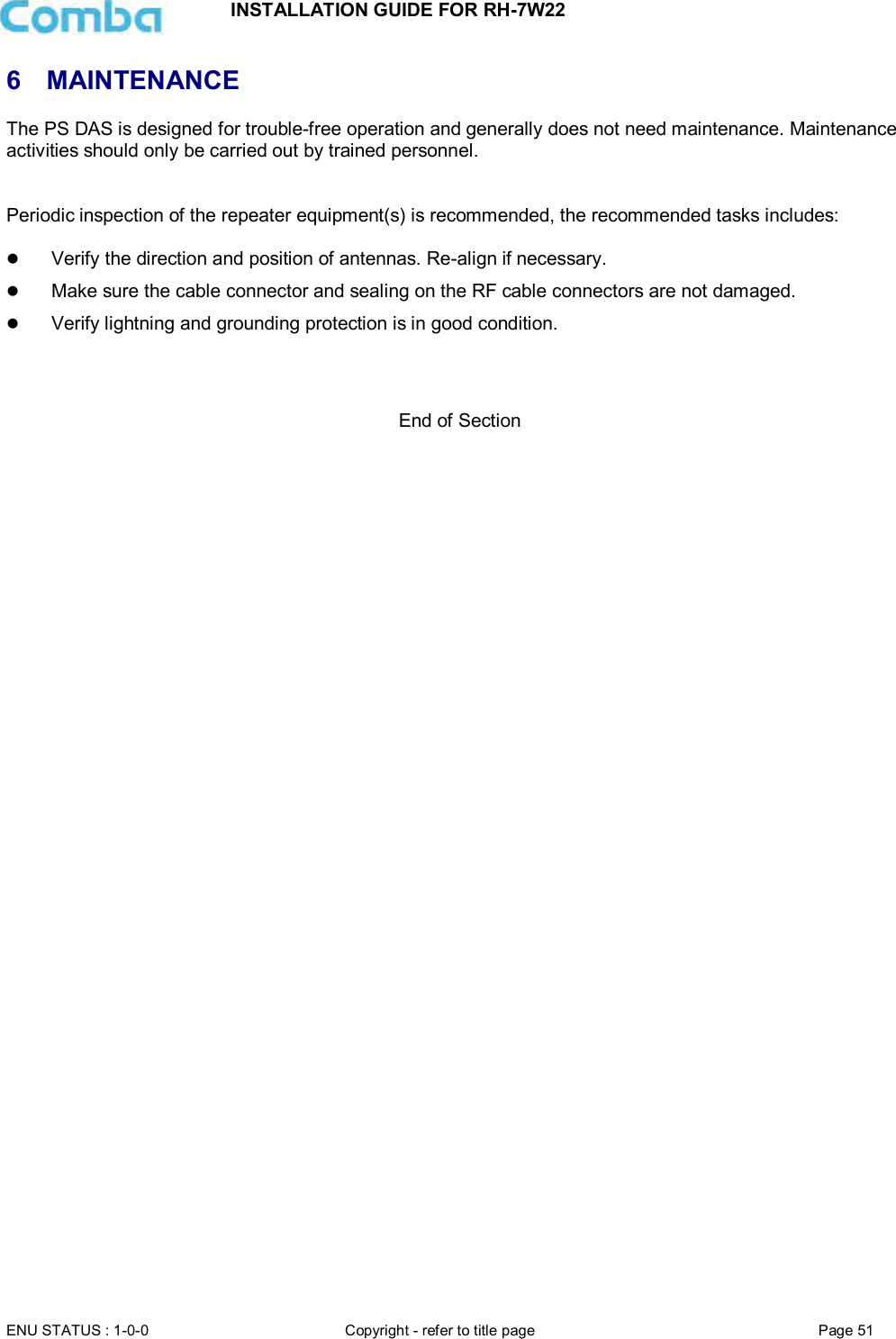 INSTALLATION GUIDE FOR RH-7W22  ENU STATUS : 1-0-0 Copyright - refer to title page Page 51     6  MAINTENANCE The PS DAS is designed for trouble-free operation and generally does not need maintenance. Maintenance activities should only be carried out by trained personnel.   Periodic inspection of the repeater equipment(s) is recommended, the recommended tasks includes:    Verify the direction and position of antennas. Re-align if necessary.  Make sure the cable connector and sealing on the RF cable connectors are not damaged.   Verify lightning and grounding protection is in good condition.    End of Section  