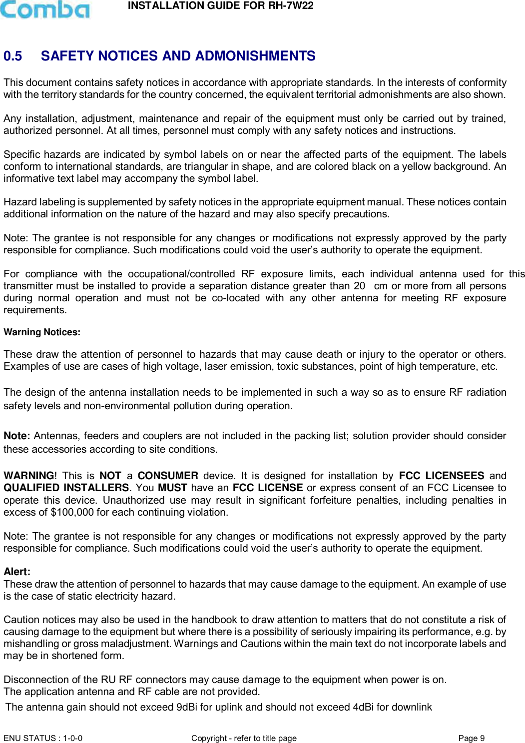 INSTALLATION GUIDE FOR RH-7W22  ENU STATUS : 1-0-0 Copyright - refer to title page Page 9      0.5  SAFETY NOTICES AND ADMONISHMENTS This document contains safety notices in accordance with appropriate standards. In the interests of conformity with the territory standards for the country concerned, the equivalent territorial admonishments are also shown.  Any installation, adjustment, maintenance and repair of the equipment must only be carried out by trained, authorized personnel. At all times, personnel must comply with any safety notices and instructions.  Specific hazards are indicated by symbol labels on or near the affected parts of the equipment. The labels conform to international standards, are triangular in shape, and are colored black on a yellow background. An informative text label may accompany the symbol label.  Hazard labeling is supplemented by safety notices in the appropriate equipment manual. These notices contain additional information on the nature of the hazard and may also specify precautions.   Note: The grantee is not responsible for any changes or modifications  not expressly approved by the party responsible for compliance. Such modifications could void the user’s authority to operate the equipment.   For  compliance  with  the  occupational/controlled  RF  exposure  limits,  each  individual  antenna  used  for  this transmitter must be installed to provide a separation distance greater than 20 cm or more from all persons during  normal  operation  and  must  not  be  co-located  with  any  other  antenna  for  meeting  RF  exposure requirements.  Warning Notices:  These draw the attention of personnel to hazards  that may cause death or injury to the operator or  others. Examples of use are cases of high voltage, laser emission, toxic substances, point of high temperature, etc.  The design of the antenna installation needs to be implemented in such a way so as to ensure RF radiation safety levels and non-environmental pollution during operation.  Note: Antennas, feeders and couplers are not included in the packing list; solution provider should consider these accessories according to site conditions.  WARNING!  This  is  NOT  a  CONSUMER  device.  It  is  designed  for  installation  by  FCC LICENSEES and QUALIFIED INSTALLERS. You MUST have an FCC LICENSE or express consent of an FCC Licensee to operate  this  device.  Unauthorized  use  may  result  in  significant  forfeiture  penalties,  including  penalties  in excess of $100,000 for each continuing violation.  Note: The grantee is not responsible for any changes or modifications  not expressly approved by the party responsible for compliance. Such modifications could void the user’s authority to operate the equipment.   Alert:  These draw the attention of personnel to hazards that may cause damage to the equipment. An example of use is the case of static electricity hazard.   Caution notices may also be used in the handbook to draw attention to matters that do not constitute a risk of causing damage to the equipment but where there is a possibility of seriously impairing its performance, e.g. by mishandling or gross maladjustment. Warnings and Cautions within the main text do not incorporate labels and may be in shortened form.   Disconnection of the RU RF connectors may cause damage to the equipment when power is on.  The application antenna and RF cable are not provided.    The antenna gain should not exceed 9dBi for uplink and should not exceed 4dBi for downlink
