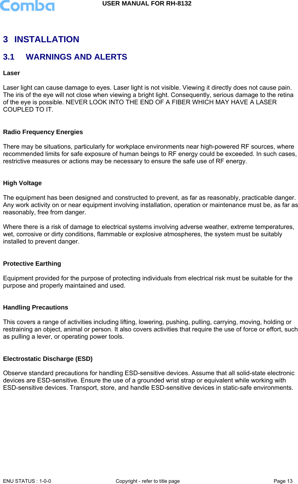 USER MANUAL FOR RH-8132     ENU STATUS : 1-0-0  Copyright - refer to title page  Page 13    3 INSTALLATION 3.1  WARNINGS AND ALERTS Laser   Laser light can cause damage to eyes. Laser light is not visible. Viewing it directly does not cause pain. The iris of the eye will not close when viewing a bright light. Consequently, serious damage to the retina of the eye is possible. NEVER LOOK INTO THE END OF A FIBER WHICH MAY HAVE A LASER COUPLED TO IT.    Radio Frequency Energies  There may be situations, particularly for workplace environments near high-powered RF sources, where recommended limits for safe exposure of human beings to RF energy could be exceeded. In such cases, restrictive measures or actions may be necessary to ensure the safe use of RF energy.   High Voltage  The equipment has been designed and constructed to prevent, as far as reasonably, practicable danger. Any work activity on or near equipment involving installation, operation or maintenance must be, as far as reasonably, free from danger.   Where there is a risk of damage to electrical systems involving adverse weather, extreme temperatures, wet, corrosive or dirty conditions, flammable or explosive atmospheres, the system must be suitably installed to prevent danger.   Protective Earthing  Equipment provided for the purpose of protecting individuals from electrical risk must be suitable for the purpose and properly maintained and used.    Handling Precautions  This covers a range of activities including lifting, lowering, pushing, pulling, carrying, moving, holding or restraining an object, animal or person. It also covers activities that require the use of force or effort, such as pulling a lever, or operating power tools.   Electrostatic Discharge (ESD)  Observe standard precautions for handling ESD-sensitive devices. Assume that all solid-state electronic devices are ESD-sensitive. Ensure the use of a grounded wrist strap or equivalent while working with ESD-sensitive devices. Transport, store, and handle ESD-sensitive devices in static-safe environments.        