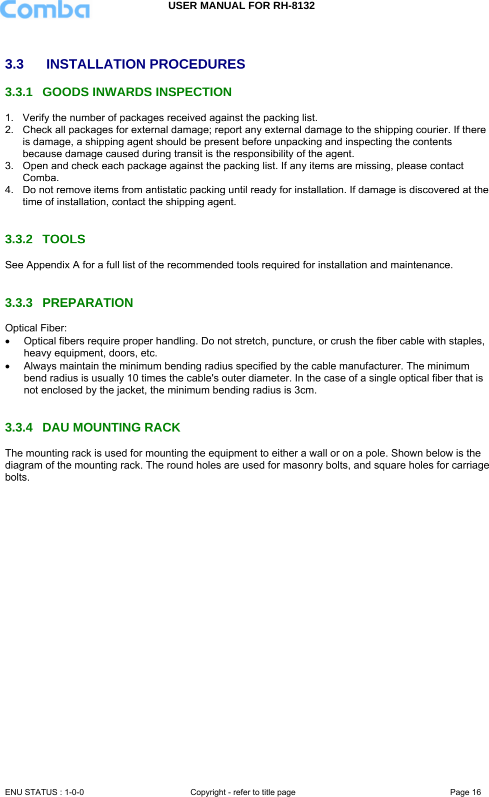 USER MANUAL FOR RH-8132     ENU STATUS : 1-0-0  Copyright - refer to title page  Page 16    3.3   INSTALLATION PROCEDURES 3.3.1  GOODS INWARDS INSPECTION 1.  Verify the number of packages received against the packing list.  2.  Check all packages for external damage; report any external damage to the shipping courier. If there is damage, a shipping agent should be present before unpacking and inspecting the contents because damage caused during transit is the responsibility of the agent.  3.  Open and check each package against the packing list. If any items are missing, please contact Comba. 4.  Do not remove items from antistatic packing until ready for installation. If damage is discovered at the time of installation, contact the shipping agent.   3.3.2 TOOLS See Appendix A for a full list of the recommended tools required for installation and maintenance.   3.3.3 PREPARATION Optical Fiber: •  Optical fibers require proper handling. Do not stretch, puncture, or crush the fiber cable with staples, heavy equipment, doors, etc. •  Always maintain the minimum bending radius specified by the cable manufacturer. The minimum bend radius is usually 10 times the cable&apos;s outer diameter. In the case of a single optical fiber that is not enclosed by the jacket, the minimum bending radius is 3cm.    3.3.4  DAU MOUNTING RACK The mounting rack is used for mounting the equipment to either a wall or on a pole. Shown below is the diagram of the mounting rack. The round holes are used for masonry bolts, and square holes for carriage bolts.   