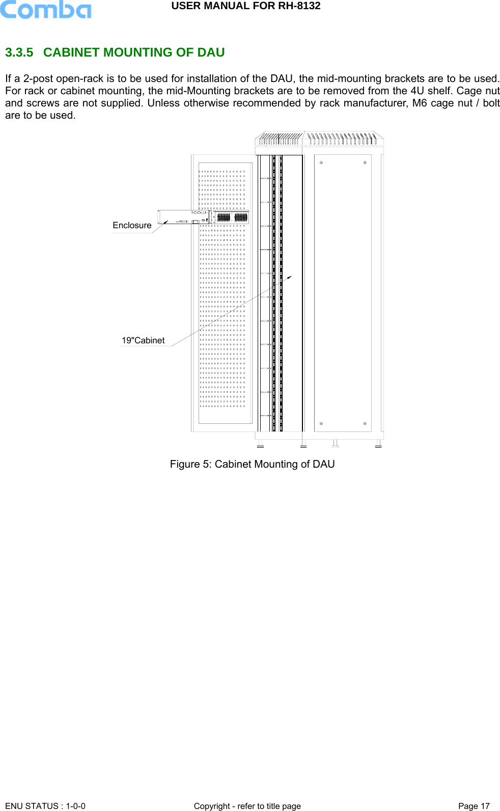 USER MANUAL FOR RH-8132     ENU STATUS : 1-0-0  Copyright - refer to title page  Page 17   3.3.5  CABINET MOUNTING OF DAU If a 2-post open-rack is to be used for installation of the DAU, the mid-mounting brackets are to be used. For rack or cabinet mounting, the mid-Mounting brackets are to be removed from the 4U shelf. Cage nut and screws are not supplied. Unless otherwise recommended by rack manufacturer, M6 cage nut / bolt are to be used. Enclosure19&quot;Cabinet Figure 5: Cabinet Mounting of DAU  