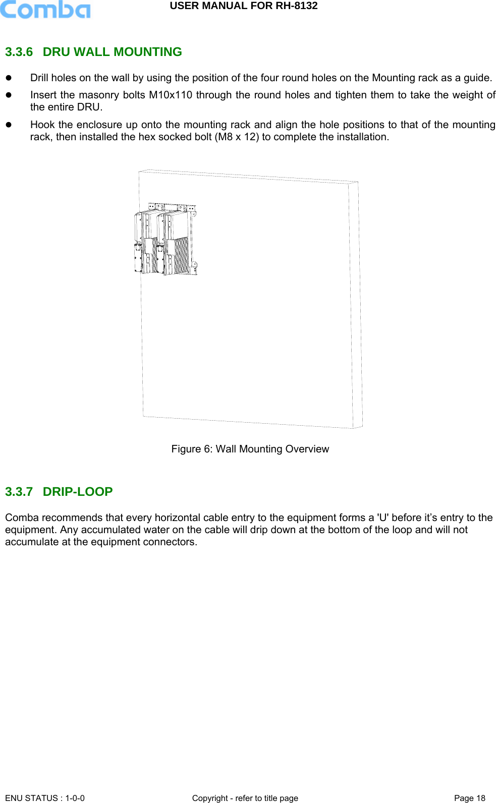USER MANUAL FOR RH-8132     ENU STATUS : 1-0-0  Copyright - refer to title page  Page 18   3.3.6  DRU WALL MOUNTING z Drill holes on the wall by using the position of the four round holes on the Mounting rack as a guide.  z Insert the masonry bolts M10x110 through the round holes and tighten them to take the weight of the entire DRU. z Hook the enclosure up onto the mounting rack and align the hole positions to that of the mounting rack, then installed the hex socked bolt (M8 x 12) to complete the installation.   Figure 6: Wall Mounting Overview   3.3.7 DRIP-LOOP  Comba recommends that every horizontal cable entry to the equipment forms a &apos;U&apos; before it’s entry to the equipment. Any accumulated water on the cable will drip down at the bottom of the loop and will not accumulate at the equipment connectors.  