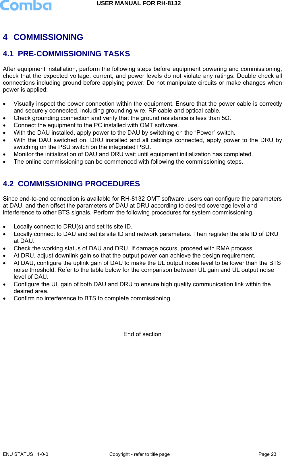 USER MANUAL FOR RH-8132     ENU STATUS : 1-0-0  Copyright - refer to title page  Page 23    4 COMMISSIONING 4.1 PRE-COMMISSIONING TASKS After equipment installation, perform the following steps before equipment powering and commissioning, check that the expected voltage, current, and power levels do not violate any ratings. Double check all connections including ground before applying power. Do not manipulate circuits or make changes when power is applied:  •  Visually inspect the power connection within the equipment. Ensure that the power cable is correctly and securely connected, including grounding wire, RF cable and optical cable.  •  Check grounding connection and verify that the ground resistance is less than 5Ω. •  Connect the equipment to the PC installed with OMT software.  •  With the DAU installed, apply power to the DAU by switching on the “Power” switch.  •  With the DAU switched on, DRU installed and all cablings connected, apply power to the DRU by switching on the PSU switch on the integrated PSU.  •  Monitor the initialization of DAU and DRU wait until equipment initialization has completed. •  The online commissioning can be commenced with following the commissioning steps.   4.2 COMMISSIONING PROCEDURES Since end-to-end connection is available for RH-8132 OMT software, users can configure the parameters at DAU, and then offset the parameters of DAU at DRU according to desired coverage level and interference to other BTS signals. Perform the following procedures for system commissioning.  •  Locally connect to DRU(s) and set its site ID.  •  Locally connect to DAU and set its site ID and network parameters. Then register the site ID of DRU at DAU. •  Check the working status of DAU and DRU. If damage occurs, proceed with RMA process. •  At DRU, adjust downlink gain so that the output power can achieve the design requirement. •  At DAU, configure the uplink gain of DAU to make the UL output noise level to be lower than the BTS noise threshold. Refer to the table below for the comparison between UL gain and UL output noise level of DAU. •  Configure the UL gain of both DAU and DRU to ensure high quality communication link within the desired area. •  Confirm no interference to BTS to complete commissioning.     End of section 
